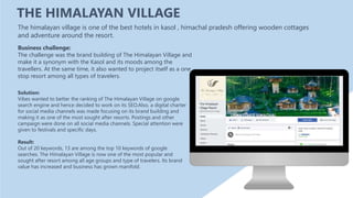 THE HIMALAYAN VILLAGE
Solution:
Vibes wanted to better the ranking of The Himalayan Village on google
search engine and hence decided to work on its SEO.Also, a digital charter
for social media channels was made focusing on its brand building and
making it as one of the most sought after resorts. Postings and other
campaign were done on all social media channels. Special attention were
given to festivals and specific days.
Result:
Out of 20 keywords, 13 are among the top 10 keywords of google
searches. The Himalayan Village is now one of the most popular and
sought after resort among all age groups and type of travelers. Its brand
value has increased and business has grown manifold.
The himalayan village is one of the best hotels in kasol , himachal pradesh offering wooden cottages
and adventure around the resort.
Business challenge:
The challenge was the brand building of The Himalayan Village and
make it a synonym with the Kasol and its moods among the
travellers. At the same time, it also wanted to project itself as a one
stop resort among all types of travelers.
 
