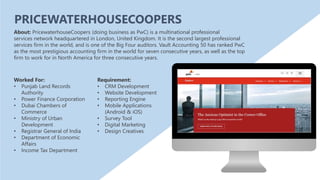 About: PricewaterhouseCoopers (doing business as PwC) is a multinational professional
services network headquartered in London, United Kingdom. It is the second largest professional
services firm in the world, and is one of the Big Four auditors. Vault Accounting 50 has ranked PwC
as the most prestigious accounting firm in the world for seven consecutive years, as well as the top
firm to work for in North America for three consecutive years.
PRICEWATERHOUSECOOPERS
Requirement:
• CRM Development
• Website Development
• Reporting Engine
• Mobile Applications
(Android & iOS)
• Survey Tool
• Digital Marketing
• Design Creatives
Worked For:
• Punjab Land Records
Authority
• Power Finance Corporation
• Dubai Chambers of
Commerce
• Ministry of Urban
Development
• Registrar General of India
• Department of Economic
Affairs
• Income Tax Department
 