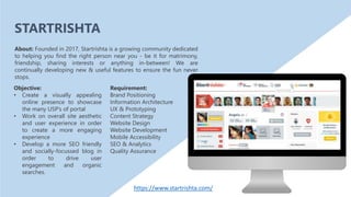 Objective:
• Create a visually appealing
online presence to showcase
the many USP’s of portal
• Work on overall site aesthetic
and user experience in order
to create a more engaging
experience
• Develop a more SEO friendly
and socially-focussed blog in
order to drive user
engagement and organic
searches.
About: Founded in 2017, Startrishta is a growing community dedicated
to helping you find the right person near you - be it for matrimony,
friendship, sharing interests or anything in-between! We are
continually developing new & useful features to ensure the fun never
stops.
Requirement:
Brand Positioning
Information Architecture
UX & Prototyping
Content Strategy
Website Design
Website Development
Mobile Accessibility
SEO & Analytics
Quality Assurance
STARTRISHTA
https://www.startrishta.com/
 