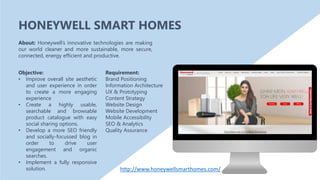 Objective:
• Improve overall site aesthetic
and user experience in order
to create a more engaging
experience
• Create a highly usable,
searchable and browsable
product catalogue with easy
social sharing options.
• Develop a more SEO friendly
and socially-focussed blog in
order to drive user
engagement and organic
searches.
• Implement a fully responsive
solution.
About: Honeywell’s innovative technologies are making
our world cleaner and more sustainable, more secure,
connected, energy efficient and productive.
Requirement:
Brand Positioning
Information Architecture
UX & Prototyping
Content Strategy
Website Design
Website Development
Mobile Accessibility
SEO & Analytics
Quality Assurance
HONEYWELL SMART HOMES
http://www.honeywellsmarthomes.com/
 
