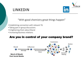 LINKEDIN
“With good chemistry great things happen”
• Establishing connection with relevant TG
• Taking part in group discussions
• Enlightening them about Brand
• Increasing Business relations
Are you in control of your company brand?
 