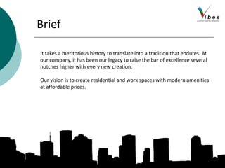 Brief
It takes a meritorious history to translate into a tradition that endures. At
our company, it has been our legacy to raise the bar of excellence several
notches higher with every new creation.
Our vision is to create residential and work spaces with modern amenities
at affordable prices.
 