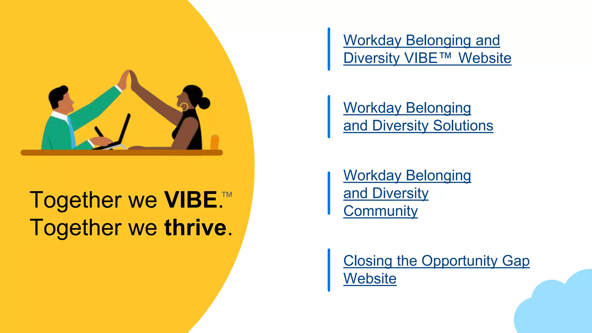 Together we VIBE.
Together we thrive.
Workday Belonging and
Diversity VIBE™ Website
Workday Belonging
and Diversity Solutions
Closing the Opportunity Gap
Website
™
Workday Belonging
and Diversity
Community
 