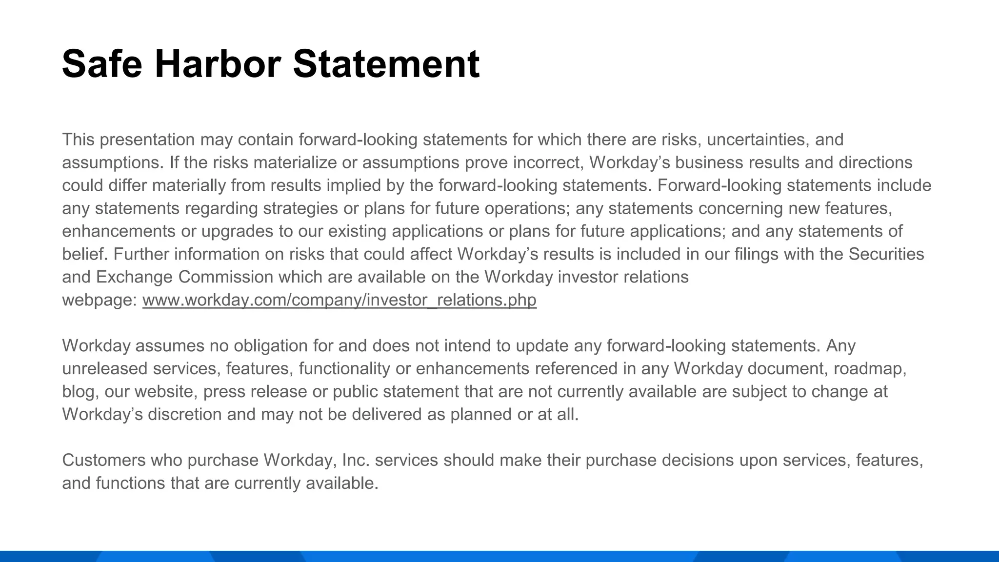 This presentation may contain forward-looking statements for which there are risks, uncertainties, and
assumptions. If the risks materialize or assumptions prove incorrect, Workday’s business results and directions
could differ materially from results implied by the forward-looking statements. Forward-looking statements include
any statements regarding strategies or plans for future operations; any statements concerning new features,
enhancements or upgrades to our existing applications or plans for future applications; and any statements of
belief. Further information on risks that could affect Workday’s results is included in our filings with the Securities
and Exchange Commission which are available on the Workday investor relations
webpage: www.workday.com/company/investor_relations.php
Workday assumes no obligation for and does not intend to update any forward-looking statements. Any
unreleased services, features, functionality or enhancements referenced in any Workday document, roadmap,
blog, our website, press release or public statement that are not currently available are subject to change at
Workday’s discretion and may not be delivered as planned or at all.
Customers who purchase Workday, Inc. services should make their purchase decisions upon services, features,
and functions that are currently available.
Safe Harbor Statement
 