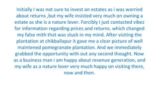 Initially I was not sure to invest on estates as i was worried
about returns ,but my wife insisted very much on owning a
estate as she is a nature lover. Forcibly I just contacted vibez
for information regarding prices and returns. which changed
my false mith that was stuck in my mind. After visiting the
plantation at chikballapur it gave me a clear picture of well
maintened pomegranate plantation. And we immediately
grabbed the opportunity with out any second thought. Now
as a business man i am happy about revenue generation, and
my wife as a nature lover very much happy on visiting there,
now and then.
 