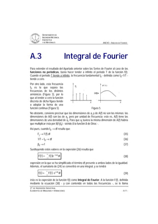 DDEEPPAARRTTAAMMEENNTTOO DDEE
IINNGGEENNIIEERRÍÍAA MMEECCÁÁNNIICCAA,,
EENNEERRGGÉÉTTIICCAA
YY DDEE MMAATTEERRIIAALLEESS ANEXO – ANÁLISIS DE FOURIER
33ºº DDEE IINNGGEENNIIEERRÍÍAA IINNDDUUSSTTRRIIAALL
EELLEEMMEENNTTOOSS DDEE MMÁÁQQUUIINNAASS YY VVIIBBRRAACCIIOONNEESS - A.11 -
A.3 Integral de Fourier
Para extender el resultado del Apartado anterior sobre las Series de Fourier al caso de las
funciones no periódicas, basta hacer tender a infinito el periodo T de la función f(t).
Cuando el periodo T tiende a infinito, la frecuencia fundamental f0 - definida como f0=1/T -
tiende a cero.
Por otro lado, esta frecuencia
f0 es la que separa las
frecuencias de los distintos
armónicos (Figura 3), por lo
que al tender a cero la función
discreta de dicha figura tiende
a adoptar la forma de una
función continua (Figura 5). Figura 5
No obstante, conviene precisar que las dimensiones de aj y de A(f) no son las mismas: las
dimensiones de A(f) son las de aj, pero por unidad de frecuencia; esto es, A(f) tiene las
dimensiones de una densidad de aj. Para que aj tuviera la misma dimensión de A(f) habría
que multiplicar ésta por δ(f-jf0) - siendo δ la función δ de Dirac -.
Así pues, cuando f0 → df resulta que
Fj → F(f).df (35)
1/T = f0 → df (36)
jf0 → f (37)
Sustituyendo estos valores en la expresión (26) resulta que
( ) ( )
∞
∞−
π−
= dtetffF ft2i
(38)
expresión en la que se ha simplificado el término df presente a ambos lados de la igualdad.
Además, el sumatorio de (24) se convertirá en una integral, y se tendrá
( ) ( ) dfefFtf ft2i π
∞
∞−
⋅= (39)
ésta es la expresión de la función f(t) como Integral de Fourier. A la función F(f), definida
mediante la ecuación (38) - y con contenido en todas las frecuencias -, se le llama
 
