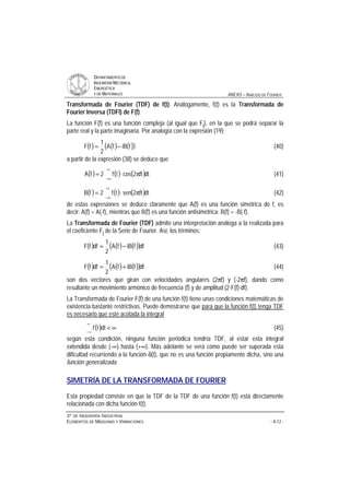 DDEEPPAARRTTAAMMEENNTTOO DDEE
IINNGGEENNIIEERRÍÍAA MMEECCÁÁNNIICCAA,,
EENNEERRGGÉÉTTIICCAA
YY DDEE MMAATTEERRIIAALLEESS ANEXO – ANÁLISIS DE FOURIER
33ºº DDEE IINNGGEENNIIEERRÍÍAA IINNDDUUSSTTRRIIAALL
EELLEEMMEENNTTOOSS DDEE MMÁÁQQUUIINNAASS YY VVIIBBRRAACCIIOONNEESS - A.12 -
Transformada de Fourier (TDF) de f(t). Análogamente, f(t) es la Transformada de
Fourier Inversa (TDFI) de F(f).
La función F(f) es una función compleja (al igual que Fj), en la que se podrá separar la
parte real y la parte imaginaria. Por analogía con la expresión (19):
( ) ( ) ( )( )fiBfA
2
1
fF −= (40)
a partir de la expresión (38) se deduce que
( ) ( ) ( )dtft2costf2fA
∞
∞−
π⋅= (41)
( ) ( ) ( )dtft2sentf2fB
∞
∞−
π⋅= (42)
de estas expresiones se deduce claramente que A(f) es una función simétrica de f, es
decir: A(f) = A(-f), mientras que B(f) es una función antisimétrica: B(f) = -B(-f).
La Transformada de Fourier (TDF) admite una interpretación análoga a la realizada para
el coeficiente Fj de la Serie de Fourier. Así, los términos:
( ) ( ) ( )( )dffiBfA
2
1
dffF −= (43)
( ) ( ) ( )( )dffiBfA
2
1
dffF += (44)
son dos vectores que giran con velocidades angulares (2πf) y (-2πf), dando como
resultante un movimiento armónico de frecuencia (f) y de amplitud (2⋅F(f)⋅df).
La Transformada de Fourier F(f) de una función f(t) tiene unas condiciones matemáticas de
existencia bastante restrictivas. Puede demostrarse que para que la función f(t) tenga TDF
es necesario que esté acotada la integral
( ) ∞
∞
∞−
dttf (45)
según esta condición, ninguna función periódica tendría TDF, al estar esta integral
extendida desde (-∞) hasta (+∞). Más adelante se verá cómo puede ser superada esta
dificultad recurriendo a la función δ(t), que no es una función propiamente dicha, sino una
función generalizada.
SIMETRÍA DE LA TRANSFORMADA DE FOURIER
Esta propiedad consiste en que la TDF de la TDF de una función f(t) está directamente
relacionada con dicha función f(t).
 