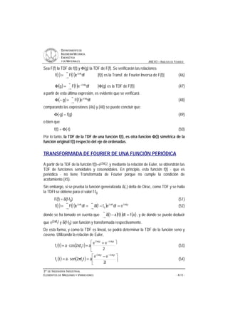 DDEEPPAARRTTAAMMEENNTTOO DDEE
IINNGGEENNIIEERRÍÍAA MMEECCÁÁNNIICCAA,,
EENNEERRGGÉÉTTIICCAA
YY DDEE MMAATTEERRIIAALLEESS ANEXO – ANÁLISIS DE FOURIER
33ºº DDEE IINNGGEENNIIEERRÍÍAA IINNDDUUSSTTRRIIAALL
EELLEEMMEENNTTOOSS DDEE MMÁÁQQUUIINNAASS YY VVIIBBRRAACCIIOONNEESS - A.13 -
Sea F(f) la TDF de f(t) y Φ(g) la TDF de F(f). Se verificarán las relaciones
( ) ( )
∞
∞−
π
= dfefFtf ft2i
[f(t) es la Transf. de Fourier Inversa de F(f)] (46)
( ) ( )
∞
∞−
π−
=Φ dfefFg fg2i
[Φ(g) es la TDF de F(f)] (47)
a partir de esta última expresión, es evidente que se verificará:
( ) ( )
∞
∞−
π
=−Φ dfefFg fg2i
(48)
comparando las expresiones (46) y (48) se puede concluir que:
Φ(-g) = f(g) (49)
o bien que
f(t) = Φ(-t) (50)
Por lo tanto, la TDF de la TDF de una función f(t), es otra función ΦΦΦΦ(t) simétrica de la
función original f(t) respecto del eje de ordenadas.
TRANSFORMADA DE FOURIER DE UNA FUNCIÓN PERIÓDICA
A partir de la TDF de la función f(t)=ei2πf0t, y mediante la relación de Euler, se obtendrán las
TDF de funciones senoidales y cosenoidales. En principio, esta función f(t) - que es
periódica - no tiene Transformada de Fourier porque no cumple la condición de
acotamiento (45).
Sin embargo, si se prueba la función generalizada δ(-) delta de Dirac, como TDF y se halla
la TDFI se obtiene para el valor f-f0
F(f) = δ(f-f0) (51)
( ) ( ) ( ) t0f2ift2i
0
ft2i
edfeffdfefFtf π∞
∞−
π
∞
∞−
π
=−δ== (52)
donde se ha tomado en cuenta que ( ) ( ) ( )afdttfat =−δ
∞
∞−
, y de donde se puede deducir
que ei2πf0t y δ(f-f0) son función y transformada respectivamente.
De esta forma, y como la TDF es lineal, se podrá determinar la TDF de la función seno y
coseno. Utilizando la relación de Euler,
( ) ( )
ù
ê
ë
é +
=π⋅=
π−π
2
ee
atf2cosatf
t0f2it0f2i
01 (53)
( ) ( ) ú
ù
ê
ë
é −
=π⋅=
π−π
i2
ee
atf2senatf
t0f2it0f2i
02 (54)
 