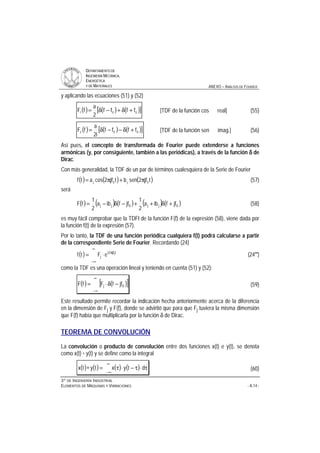DDEEPPAARRTTAAMMEENNTTOO DDEE
IINNGGEENNIIEERRÍÍAA MMEECCÁÁNNIICCAA,,
EENNEERRGGÉÉTTIICCAA
YY DDEE MMAATTEERRIIAALLEESS ANEXO – ANÁLISIS DE FOURIER
33ºº DDEE IINNGGEENNIIEERRÍÍAA IINNDDUUSSTTRRIIAALL
EELLEEMMEENNTTOOSS DDEE MMÁÁQQUUIINNAASS YY VVIIBBRRAACCIIOONNEESS - A.14 -
y aplicando las ecuaciones (51) y (52)
( ) ( ) ( )[ ]001 ffff
2
a
fF +δ+−δ= [TDF de la función cos real] (55)
( ) ( ) ( )[ ]002 ffff
i2
a
fF +δ−−δ= [TDF de la función sen imag.] (56)
Así pues, el concepto de transformada de Fourier puede extenderse a funciones
armónicas (y, por consiguiente, también a las periódicas), a través de la función δδδδ de
Dirac.
Con más generalidad, la TDF de un par de términos cualesquiera de la Serie de Fourier
( ) ( ) ( )tjf2senbtjf2cosatf 0j0j π+π= (57)
será
( ) ( ) ( ) ( ) ( )0jj0jj jffiba
2
1
jffiba
2
1
fF +δ++−δ−= (58)
es muy fácil comprobar que la TDFI de la función F(f) de la expresión (58), viene dada por
la función f(t) de la expresión (57).
Por lo tanto, la TDF de una función periódica cualquiera f(t) podrá calcularse a partir
de la correspondiente Serie de Fourier. Recordando (24)
( )
∞
∞−
π
⋅= tjf2i
j
0
eFtf (24''')
como la TDF es una operación lineal y teniendo en cuenta (51) y (52):
( ) ( )[ ]
∞
∞−
−δ⋅= 0j jffFfF (59)
Este resultado permite recordar la indicación hecha anteriormente acerca de la diferencia
en la dimensión de Fj y F(f), donde se advirtió que para que Fj tuviera la misma dimensión
que F(f) había que multiplicarla por la función δ de Dirac.
TEOREMA DE CONVOLUCIÓN
La convolución o producto de convolución entre dos funciones x(t) e y(t), se denota
como x(t) * y(t) y se define como la integral
( ) ( ) ( ) ( ) τ⋅τ−⋅τ=∗
∞
∞−
dtyxtytx (60)
 