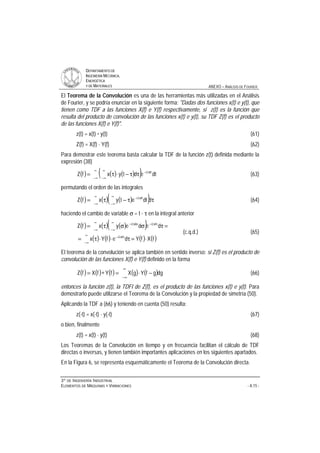 DDEEPPAARRTTAAMMEENNTTOO DDEE
IINNGGEENNIIEERRÍÍAA MMEECCÁÁNNIICCAA,,
EENNEERRGGÉÉTTIICCAA
YY DDEE MMAATTEERRIIAALLEESS ANEXO – ANÁLISIS DE FOURIER
33ºº DDEE IINNGGEENNIIEERRÍÍAA IINNDDUUSSTTRRIIAALL
EELLEEMMEENNTTOOSS DDEE MMÁÁQQUUIINNAASS YY VVIIBBRRAACCIIOONNEESS - A.15 -
El Teorema de la Convolución es una de las herramientas más utilizadas en el Análisis
de Fourier, y se podría enunciar en la siguiente forma: Dadas dos funciones x(t) e y(t), que
tienen como TDF a las funciones X(f) e Y(f) respectivamente, si z(t) es la función que
resulta del producto de convolución de las funciones x(t) e y(t), su TDF Z(f) es el producto
de las funciones X(f) e Y(f).
z(t) = x(t) * y(t) (61)
Z(f) = X(f) ⋅ Y(f) (62)
Para demostrar este teorema basta calcular la TDF de la función z(t) definida mediante la
expresión (38)
( ) ( ) ( )( )∞
∞−
π−
∞
∞−
ττ−⋅τ= dtedtyxfZ ft2i
(63)
permutando el orden de las integrales
( ) ( ) ( )( )∞
∞−
∞
∞−
π−
ττ−τ= ddtetyxfZ ft2i
(64)
haciendo el cambio de variable σ = t - τ en la integral anterior
( ) ( ) ( )( )
( ) ( ) ( ) ( )fXfYdefYx
dedeyxfZ
f2i
f2if2i
⋅=τ⋅⋅τ=
=τσστ=
∞
∞−
τπ−
∞
∞−
τπ−
∞
∞−
σπ−
(c.q.d.) (65)
El teorema de la convolución se aplica también en sentido inverso: si Z(f) es el producto de
convolución de las funciones X(f) e Y(f) definido en la forma
( ) ( ) ( ) ( ) ( )dggfYgXfYfXfZ −⋅=∗=
∞
∞−
(66)
entonces la función z(t), la TDFI de Z(f), es el producto de las funciones x(t) e y(t). Para
demostrarlo puede utilizarse el Teorema de la Convolución y la propiedad de simetría (50).
Aplicando la TDF a (66) y teniendo en cuenta (50) resulta:
z(-t) = x(-t) ⋅ y(-t) (67)
o bien, finalmente
z(t) = x(t) ⋅ y(t) (68)
Los Teoremas de la Convolución en tiempo y en frecuencia facilitan el cálculo de TDF
directas o inversas, y tienen también importantes aplicaciones en los siguientes apartados.
En la Figura 6, se representa esquemáticamente el Teorema de la Convolución directa.
 