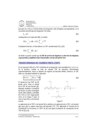 DDEEPPAARRTTAAMMEENNTTOO DDEE
IINNGGEENNIIEERRÍÍAA MMEECCÁÁNNIICCAA,,
EENNEERRGGÉÉTTIICCAA
YY DDEE MMAATTEERRIIAALLEESS ANEXO – ANÁLISIS DE FOURIER
33ºº DDEE IINNGGEENNIIEERRÍÍAA IINNDDUUSSTTRRIIAALL
EELLEEMMEENNTTOOSS DDEE MMÁÁQQUUIINNAASS YY VVIIBBRRAACCIIOONNEESS - A.21 -
pero por ser (-T/2) y (+T/2) los límites de integración, sólo el impulso correspondiente a n=0
cae dentro del intervalo de integración. Por tanto,
Fj = a/T (82)
sustituyendo en la expresión (80), se tendrá
( ) ( )
∞
−∞=
π
∞
−∞=
=−δ⋅=
j
t0jf2i
n
e
T
a
nTtatf (83)
Estudiada la función, es fácil obtener su TDF considerando (51) y (52):
( ) ( )
∞
−∞=
−δ=
j
0jff
T
a
fF (84)
de donde se puede concluir que la TDF de un tren de impulsos es otro tren de impulsos
cuyo periodo y amplitud están relacionados con los del primer tren.
TRANSFORMADA DE FOURIER FINITA (TDFF)
En la expresión (38) de la TDF el dominio de la integración está extendido de (-∞) a (+∞).
En la práctica, cuando se trata de calcular TDF de funciones determinadas
experimentalmente, nunca se dispone de registros de duración infinita. Entonces, la TDF
debe ser calculada mediante la expresión
( ) ( )−
π−
⋅=
2T
2T
ft2i
dtetfT,fF (85)
El cálculo de esta TDFF de f(t)
puede verse como el cálculo
de la TDF de una función g(t),
obtenida mediante el producto
de f(t) por un pulso rectangular
r(t) de valor unidad y extendido
de (-T/2) a (+T/2), según puede
verse en la Figura 9 para el
caso en que f(t) es una función
coseno. Figura 9
La aplicación de la TDFF a la función f(t) es idéntica a la aplicación de la TDF, a la función
g(t), pues g(t) se supone nula fuera del intervalo [-T/2, T/2]. Aplicando el Teorema de la
Convolución en frecuencia, la TDFF de f(t) será igual al producto de convolución de las
TDF de f(t) y r(t).
 