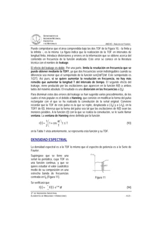 DDEEPPAARRTTAAMMEENNTTOO DDEE
IINNGGEENNIIEERRÍÍAA MMEECCÁÁNNIICCAA,,
EENNEERRGGÉÉTTIICCAA
YY DDEE MMAATTEERRIIAALLEESS ANEXO – ANÁLISIS DE FOURIER
33ºº DDEE IINNGGEENNIIEERRÍÍAA IINNDDUUSSTTRRIIAALL
EELLEEMMEENNTTOOSS DDEE MMÁÁQQUUIINNAASS YY VVIIBBRRAACCIIOONNEESS - A.23 -
Puede comprobarse que el área comprendida bajo las dos TDF de la Figura 10, - la finita y
la infinita -, es la misma. La figura indica que la realización de la TDF en intervalos de
longitud finita, introduce distorsiones y errores en la información que se obtiene acerca del
contenido en frecuencia de la función analizada. Este error se conoce en la literatura
técnica con el nombre de leakage.
El efecto del leakage es doble. Por una parte, limita la resolución en frecuencia que se
puede obtener mediante la TDFF, ya que dos frecuencias serán indistinguibles cuando su
diferencia sea menor que el semiperiodo de la función sen(2πfT)/πf. Este semiperiodo es
1/(2T). Así pues, si se quiere aumentar la resolución en frecuencia, no hay más
remedio que aumentar la longitud T del intervalo de tiempo. El segundo efecto del
leakage, viene producido por las oscilaciones que aparecen en la función R(f) a ambos
lados del máximo absoluto. El resultado es una distorsión en las frecuencias a (f0).
Para disminuir estos dos errores del leakage se han sugerido varios procedimientos, de los
cuales el más popular es el debido a Hanning, que consiste en modificar la forma del pulso
rectangular con el que se ha realizado la convolución de la señal original. Conviene
recordar que la TDF de este pulso es la que se repite, desplazada a (-f0) y a (+f0), en la
TDFF de f(t). Interesa que la forma del pulso sea tal que las oscilaciones de R(f) sean las
menores posibles. A la función r(t) con la que se realiza la convolución, se le suele llamar
ventana. La ventana de Hanning viene definida por la función
( ) Tt
T
t
cos1
2
1
tr ≤
ö
ç
è
æ π
+= (93)
en la Tabla 1 vista anteriormente, se representa esta función y su TDF.
DENSIDAD ESPECTRAL
La densidad espectral es a la TDF lo mismo que el espectro de potencia es a la Serie de
Fourier.
Supóngase que se tiene una
señal no periódica, cuya TDF es
una función continua, y que se
quiere estudiar el valor cuadrático
medio de su composición en una
estrecha banda de frecuencias
centrada en f0 (Figura 11). Figura 11
Se verificará que
( ) ( )
∞
∞−
π
⋅= dfefFtf ft2i
(94)
 