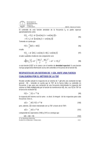 DDEEPPAARRTTAAMMEENNTTOO DDEE
IINNGGEENNIIEERRÍÍAA MMEECCÁÁNNIICCAA,,
EENNEERRGGÉÉTTIICCAA
YY DDEE MMAATTEERRIIAALLEESS ANEXO – ANÁLISIS DE FOURIER
33ºº DDEE IINNGGEENNIIEERRÍÍAA IINNDDUUSSTTRRIIAALL
EELLEEMMEENNTTOOSS DDEE MMÁÁQQUUIINNAASS YY VVIIBBRRAACCIIOONNEESS - A.24 -
El contenido de esta función alrededor de la frecuencia f0 se podrá expresar
aproximadamente como:
( ) ( ) ( ) ( )( )[ ]
( ) ( ) ( )( )[ ]tf2senitf2cosffF
tf2senitf2cosffFtf
000
000f0
π⋅−π⋅∆⋅−+
+π⋅+π⋅∆⋅=
(95)
Teniendo en cuenta que
( ) ( ) ( )[ ]fBifA
2
1
fF ⋅−= (96)
resulta
( ) ( ) ( ) ( ) ( )[ ]tf2senfBtf2cosfAftf 0000
0f
π⋅+π⋅⋅∆= (97)
el valor cuadrático medio de esta componente será
( )( )[ ] ( ) ( ) ( )2
0
2
2
0
2
022
f
fF2f
2
fB
2
fA
ftfm
0
⋅⋅∆=
ö
ç
ç
è
æ
+⋅∆= (98)
a esta función |F(f)|2 se le conoce con el nombre de densidad espectral. Es una función
real que proporciona información acerca del contenido en frecuencia de la función f(t).
RESPUESTA DE UN SISTEMA DE 1 GDL ANTE UNA FUERZA
CUALQUIERA POR EL MÉTODO DE LA TDF
Resulta sencillo calcular la respuesta de un sistema de 1 gdl ante una excitación de tipo
general - f(t) -, teniendo en cuenta que la TDF de la fuerza indica su contenido en
frecuencia, y que para una excitación de una frecuencia determinada la respuesta del
sistema se halla multiplicando por la función de transferencia H(f). Así, sea F(f) la TDF de
la fuerza de excitación f(t)
( ) ( )
∞
∞−
π−
⋅= dtetffF ft2i
(99)
la respuesta del sistema será la suma - es decir, la integral - de las respuestas para cada
frecuencia. Esto es,
( ) ( ) ( )
∞
∞−
π
⋅⋅= dfefFfHtx ft2i
(100)
pero, además, x(t) estará relacionado con su TDF a través de la TDFI:
( ) ( )
∞
∞−
π
⋅= dfefXtx ft2i
(101)
comparando las expresiones (100) y (101) se concluye que
X(f) = H(f) ⋅ F(f) (102)
 