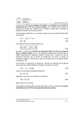 DDEEPPAARRTTAAMMEENNTTOO DDEE
IINNGGEENNIIEERRÍÍAA MMEECCÁÁNNIICCAA,,
EENNEERRGGÉÉTTIICCAA
YY DDEE MMAATTEERRIIAALLEESS ANEXO – ANÁLISIS DE FOURIER
33ºº DDEE IINNGGEENNIIEERRÍÍAA IINNDDUUSSTTRRIIAALL
EELLEEMMEENNTTOOSS DDEE MMÁÁQQUUIINNAASS YY VVIIBBRRAACCIIOONNEESS - A.25 -
es decir, que la TDF de la respuesta del sistema es el producto de la función de
transferencia por la TDF de la fuerza excitadora. Este resultado permite calcular la
respuesta del sistema ante cualquier fuerza excitadora, siempre que se disponga de
medios para calcular TDF directas e inversas.
Como ejemplo de aplicación se va a calcular la respuesta ante una excitación impulso δ(t).
Se tendrá que
( ) ( ) 1dtetfF ft2i
=⋅δ=
∞
∞−
π−
(103)
X(f) = H(f) (104)
y la respuesta h(t) ante un impulso unitario será
( ) ( ) ( )
∞
∞−
π
⋅== dfefHthtx ft2i
(105)
de donde se concluye que la función de transferencia H(f) es la TDF de la respuesta
h(t) a un impulso unitario. Esta es una propiedad verdaderamente importante para el
análisis experimental de vibraciones, porque la función h(t) es mucho más fácil de
determinar físicamente que la función de transferencia. De hecho, la función de
transferencia siempre se determinará a partir de la respuesta h(t) a un impulso unitario,
calculando su TDF.
Por otro lado, la respuesta de un sistema de 1 gdl ante una excitación de tipo general
puede expresarse también mediante la integral de convolución en la forma
( ) ( ) ( )
∞
∞−
ττ⋅τ−= dhtftx (106)
es decir, con la notación introducida anteriormente
x(t) = f(t) * h(t) (107)
Aplicando el Teorema de la Convolución, se tendrá que
( ) ( ) ( )fHfFfX ⋅= (108)
donde ( )fH es la TDF de h(t).
Comparando la expresión (108) con la expresión (102), se vuelve a concluir que la función
de transferencia es la TDF de la respuesta h(t) al impulso unitario.
 