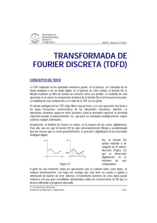 DDEEPPAARRTTAAMMEENNTTOO DDEE
IINNGGEENNIIEERRÍÍAA MMEECCÁÁNNIICCAA,,
EENNEERRGGÉÉTTIICCAA
YY DDEE MMAATTEERRIIAALLEESS ANEXO – ANÁLISIS DE FOURIER
33ºº DDEE IINNGGEENNIIEERRÍÍAA IINNDDUUSSTTRRIIAALL
EELLEEMMEENNTTOOSS DDEE MMÁÁQQUUIINNAASS YY VVIIBBRRAACCIIOONNEESS - A.26 -
TRANSFORMADA DE
FOURIER DISCRETA (TDFD)
CONCEPTO DE TDFD
La TDF explicada en los apartados anteriores puede, en la práctica, ser calculada de un
modo analógico o de un modo digital. En el primero de estos modos, la función f(t) es
filtrada mediante un filtro de banda tan estrecha como sea posible; el resultado de esta
operación es el extraer la componente armónica de la función f(t) en la frecuencia deseada.
La amplitud de esta componente es el valor de la TDF en ese punto.
El cálculo analógico de las TDF exige filtros muy precisos, y es una operación muy lenta a
las bajas frecuencias características de las vibraciones mecánicas. Además, en
vibraciones aleatorias aparecen otras funciones como la densidad espectral, la densidad
espectral cruzada, la autocorrelación, etc., que para ser calculadas analógicamente, exigen
costosos equipos adicionales.
Actualmente, el Análisis de Fourier se realiza, en la mayoría de los casos, digitalmente.
Para ello, una vez que la función f(t) ha sido convenientemente filtrada y acondicionada
(por las razones que se verán posteriormente), se procede a digitalizarla en un convertidor
analógico-digital.
Figura 12
Así, la función f(t)
queda reducida a un
conjunto de N valores
discretos (Figura 12)
que se almacenan
digitalmente en la
memoria de una
computadora.
A partir de este momento, todas las operaciones que se realizan sobre estos datos, se
realizan numéricamente, con todas las ventajas que esto tiene en cuanto a rapidez y
eliminación de fuentes de error. Además, el tratamiento numérico de estos datos puede
realizarse con una gran versatilidad, obteniéndose todas las características de f(t) que se
deseen utilizando el programa adecuado.
 