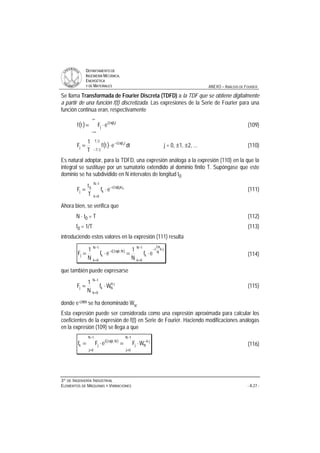 DDEEPPAARRTTAAMMEENNTTOO DDEE
IINNGGEENNIIEERRÍÍAA MMEECCÁÁNNIICCAA,,
EENNEERRGGÉÉTTIICCAA
YY DDEE MMAATTEERRIIAALLEESS ANEXO – ANÁLISIS DE FOURIER
33ºº DDEE IINNGGEENNIIEERRÍÍAA IINNDDUUSSTTRRIIAALL
EELLEEMMEENNTTOOSS DDEE MMÁÁQQUUIINNAASS YY VVIIBBRRAACCIIOONNEESS - A.27 -
Se llama Transformada de Fourier Discreta (TDFD) a la TDF que se obtiene digitalmente
a partir de una función f(t) discretizada. Las expresiones de la Serie de Fourier para una
función continua eran, respectivamente
( )
∞
∞−
π
⋅= tjf2i
j
0
eFtf (109)
( )−
π−
⋅=
2T
2T
tjf2i
j dtetf
T
1
F 0
j = 0, ±1, ±2, ... (110)
Es natural adoptar, para la TDFD, una expresión análoga a la expresión (110) en la que la
integral se sustituye por un sumatorio extendido al dominio finito T. Supóngase que este
dominio se ha subdividido en N intervalos de longitud t0
−
=
π−
⋅=
1N
0k
ktjf2i
k
0
j
00
ef
T
t
F (111)
Ahora bien, se verifica que
N ⋅ t0 = T (112)
f0 = 1/T (113)
introduciendo estos valores en la expresión (111) resulta
( )
−
=
⋅
π
−−
=
π−
⋅=⋅=
1N
0k
jk
N
2
i
k
1N
0k
Njk2i
kj ef
N
1
ef
N
1
F (114)
que también puede expresarse
−
=
⋅
⋅=
1N
0k
jk
Nkj Wf
N
1
F (115)
donde e-i2πN se ha denominado WN
.
Esta expresión puede ser considerada como una expresión aproximada para calcular los
coeficientes de la expresión de f(t) en Serie de Fourier. Haciendo modificaciones análogas
en la expresión (109) se llega a que
( )
−
=
⋅−
−
=
π
⋅=⋅=
1N
0j
jk
Nj
1N
0j
Njk2i
jk WFeFf (116)
 