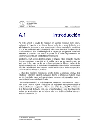 DDEEPPAARRTTAAMMEENNTTOO DDEE
IINNGGEENNIIEERRÍÍAA MMEECCÁÁNNIICCAA,,
EENNEERRGGÉÉTTIICCAA
YY DDEE MMAATTEERRIIAALLEESS ANEXO – ANÁLISIS DE FOURIER
33ºº DDEE IINNGGEENNIIEERRÍÍAA IINNDDUUSSTTRRIIAALL
EELLEEMMEENNTTOOSS DDEE MMÁÁQQUUIINNAASS YY VVIIBBRRAACCIIOONNEESS - A.3 -
A.1 Introducción
Por regla general, el estudio de vibraciones en sistemas mecánicos suele iniciarse
analizando la respuesta de un sistema discreto básico de un grado de libertad ante
solicitaciones de tipo armónico, para, posteriormente, extender los resultados obtenidos al
caso de solicitaciones periódicas cualesquiera. Ello permite analizar el comportamiento de
sistemas mecánicos ante excitaciones periódicas. La principal ventaja de las excitaciones
periódicas es que basta con analizar un periodo de la excitación para extender las
conclusiones obtenidas a la totalidad del dominio temporal.
No obstante, resulta también de interés ampliar el campo de trabajo para poder incluir las
vibraciones aleatorias, ya que ésta será la realidad con la que nos encontremos en una
gran parte de los casos con los que podamos enfrentarnos. Además, muchos de los
algoritmos empleados en los analizadores de vibraciones para determinar las frecuencias
naturales y los modos de vibración de un sistema mecánico están desarrollados desde la
perspectiva de las vibraciones aleatorias.
El estudio de la vibraciones mecánicas de carácter aleatorio se caracteriza por el uso de la
estadística y del análisis espectral, análisis en el dominio de la frecuencia; mediante el cual
una función periódica puede ser descompuesta en sus componentes armónicas, lo que es
conocido también como Análisis de Fourier.
En este Anexo se introduce el Análisis de Fourier, basado en la Transformada de Fourier, a
partir de las Series de Fourier. Se estudiarán sus propiedades más significativas con un
cierto detalle de cara a su posterior aplicación en el ámbito del Análisis Modal. El estudio
de la Transformada de Fourier Finita y de la Transformada de Fourier Discreta permitirá
analizar las aproximaciones que se llevan a cabo en el ámbito señalado y los errores
presentes en su aplicación.
 