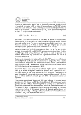 DDEEPPAARRTTAAMMEENNTTOO DDEE
IINNGGEENNIIEERRÍÍAA MMEECCÁÁNNIICCAA,,
EENNEERRGGÉÉTTIICCAA
YY DDEE MMAATTEERRIIAALLEESS ANEXO – ANÁLISIS DE FOURIER
33ºº DDEE IINNGGEENNIIEERRÍÍAA IINNDDUUSSTTRRIIAALL
EELLEEMMEENNTTOOSS DDEE MMÁÁQQUUIINNAASS YY VVIIBBRRAACCIIOONNEESS - A.30 -
Esta función producto tendrá una TDF que, en virtud del Teorema de la Convolución, será
el producto de convolución de F(f) por el tren de funciones impulso 1/t0⋅∇(f,1/t0). Teniendo
en cuenta que la convolución con la función impulso equivale a un desplazamiento a lo
largo del eje de abscisas. La TDF de la función f(t)⋅∇(t,t0) será la que aparece reflejada en
la Figura 13c y cuya expresión matemática es
( ) ( ) ( )
∞
∞−
−=∇∗ 00 tnfFt1,ffF (120)
En la figura 13c puede observarse que la TDF exacta de una función discretizada es
todavía una función continua. En dicha figura, la función f(t)⋅∇(t,t0) está definida sobre un
dominio de longitud infinita. Para tener en cuenta que en la realidad no podrá ser así y que
habrá que considerar un nº finito de valores, habrá que multiplicar por la función
rectangular r(t), que aparece en la Figura 13d, juntamente con su TDF, R(f).
La función producto f(t)⋅∇(t,t0)⋅r(t) se muestra en la figura 13e. Su TDF será el doble
producto de convolución F(f)*1/t0⋅∇(f,1/t0)*R(f), que aparece en la misma Figura. También
esta TDF sigue siendo continua. Como una TDF continua no puede ser guardada en la
memoria del ordenador, hay que realizar una segunda discretización, esta vez en el
dominio de la frecuencia.
Esta segunda discretización se realiza multiplicando dicha TDF por otro tren de funciones
impulso ∇(f,1/T). El resultado de este producto aparece en la Figura 13g. Por el Teorema
de la Convolución este producto en el dominio de la frecuencia equivale a una convolución
en el dominio del tiempo. Convolución que se debe realizar precisamente entre la función
f(t)⋅∇(t,t0)⋅r(t) y el tren de funciones impulso T⋅∇(t,T).
Recordando otra vez que la convolución con la función impulso equivale a una traslación
en el eje de abscisas, se llega a la conclusión de que en la Figura 13g aparece la TDFF
discreta de una función en el tiempo, que es la función f(t) discretizada y multiplicada por el
pulso rectangular r(t), y considerada además como función periódica de periodo T. Se tiene
pues en síntesis, la interpretación de lo que es la TDFD y de las aproximaciones que
representa.
Si se recuerda la propiedad de simetría de la TDF, resulta lógico que así como una función
periódica tiene TDF discreta, una TDF discretizada debe ser la TDF exacta de una función
periódica. En otras palabras, el carácter digital de la función y de su TDF implican la
periodicidad de ambas funciones. Es evidente que éste es uno de los distintos errores que
se cometen al calcular transformadas de Fourier Discretas. Más adelante, se estudiarán
estos errores y la forma de eliminarlos o, al menos, de disminuir su influencia. Así por
ejemplo, de la Figura 13g se deduce que no tienen sentido las componentes a frecuencias
superiores a 1/(2t0), dada la periodicidad de la TDFD.
 