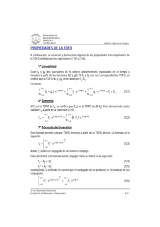 DDEEPPAARRTTAAMMEENNTTOO DDEE
IINNGGEENNIIEERRÍÍAA MMEECCÁÁNNIICCAA,,
EENNEERRGGÉÉTTIICCAA
YY DDEE MMAATTEERRIIAALLEESS ANEXO – ANÁLISIS DE FOURIER
33ºº DDEE IINNGGEENNIIEERRÍÍAA IINNDDUUSSTTRRIIAALL
EELLEEMMEENNTTOOSS DDEE MMÁÁQQUUIINNAASS YY VVIIBBRRAACCIIOONNEESS - A.31 -
PROPIEDADES DE LA TDFD
A continuación, se enuncian y demuestran algunas de las propiedades más importantes de
la TDFD definida por las expresiones (115) y (116).
1ª Linealidad
Sean fk y gk dos sucesiones de N valores uniformemente espaciados en el tiempo y
tomados a partir de las funciones f(t) y g(t). Si Fj y Gj son sus correspondientes TDFD, se
verifica que la TDFD de fk+gk viene dada por Fj+Gj.
En efecto,
( ) jj
1N
0k
Nkj2i
k
1N
0k
Nkj2i
k
1N
0k
Nkj2i
kk GFeg
N
1
ef
N
1
egf
N
1
+=⋅+⋅=⋅+
−
=
π−
−
=
π−
−
=
π−
(121)
2º Simetría
Si Fj es la TDFD de fk, se verifica que (f-k) es la TDFD de (N⋅Fj). Para demostrarlo, basta
calcular f-k a partir de la expresión (116)
( )( )
( ) ( )
−
=
π−
−
=
−π
− ⋅⋅=⋅=
1N
0j
Njk2i
j
1N
0j
Nkj2i
jk eFN
N
1
eFf (122)
3º Fórmula de Inversión
Esta fórmula permite calcular TDFD inversas a partir de la TDFD directa. La fórmula es la
siguiente
( )( )
∗
−
=
−π∗
ù
ê
ê
ë
é
⋅=
1N
0j
Nkj2i
jk eFf (123)
donde (*) indica el conjugado de un número complejo.
Para demostrar esta fórmula basta conjugar como se indica en la expresión
Fj = Aj + i Bj (124)
Fj* = Aj - i Bj (125)
sustituyendo, y teniendo en cuenta que el conjugado de un producto es el producto de los
conjugados,
( )( )
−
=
π
∗
−
=
−π∗
⋅=
ù
ê
ê
ë
é
⋅
1N
0j
Njk2i
j
1N
0j
Nkj2i
j eFeF (126)
 