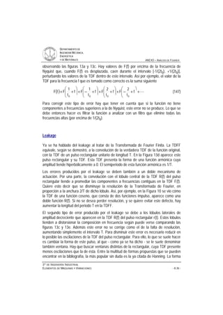 DDEEPPAARRTTAAMMEENNTTOO DDEE
IINNGGEENNIIEERRÍÍAA MMEECCÁÁNNIICCAA,,
EENNEERRGGÉÉTTIICCAA
YY DDEE MMAATTEERRIIAALLEESS ANEXO – ANÁLISIS DE FOURIER
33ºº DDEE IINNGGEENNIIEERRÍÍAA IINNDDUUSSTTRRIIAALL
EELLEEMMEENNTTOOSS DDEE MMÁÁQQUUIINNAASS YY VVIIBBRRAACCIIOONNEESS - A.36 -
observando las figuras 13a y 13c. Hay valores de F(f) por encima de la frecuencia de
Nyquist que, cuando F(f) es desplazada, caen durante el intervalo [-1/(2t0), +1/(2t0)],
perturbando los valores de la TDF dentro de este intervalo. Así por ejemplo, el valor de la
TDF para la frecuencia f que es tomado como correcto es la suma siguiente
( ) L+
ö
çç
è
æ
+−+÷÷
ö
çç
è
æ
++÷÷
ö
çç
è
æ
+−+÷÷
ö
çç
è
æ
++ f
t
2
Ff
t
2
Ff
t
1
Ff
t
1
FfF
0000
(147)
Para corregir este tipo de error hay que tener en cuenta que si la función no tiene
componentes a frecuencias superiores a la de Nyquist, este error no se produce. Lo que se
debe entonces hacer es filtrar la función a analizar con un filtro que elimine todas las
frecuencias altas (por encima de 1/(2t0).
Leakage
Ya se ha hablado del leakage al tratar de la Transformada de Fourier Finita. La TDFF
equivale, según se demostró, a la convolución de la verdadera TDF de la función original,
con la TDF de un pulso rectangular unitario de longitud T. En la Figura 13d aparece este
pulso rectangular y su TDF. Esta TDF presenta la forma de una función armónica cuya
amplitud tiende hiperbólicamente a 0. El semiperiodo de esta función armónica es 1/T.
Los errores producidos por el leakage se deben también a un doble mecanismo de
actuación. Por una parte, la convolución con el lóbulo central de la TDF R(f) del pulso
rectangular tiende a promediar las componentes a frecuencias contiguas en la TDF F(f).
Quiere esto decir que se disminuye la resolución de la Transformada de Fourier, en
proporción a la anchura 2/T de dicho lóbulo. Así, por ejemplo, en la Figura 10 se vio cómo
la TDF de una función coseno, que consta de dos funciones impulso, aparece como una
doble función R(f). Si no se desea perder resolución, y se quiere evitar este defecto, hay
aumentar la longitud del periodo T en la TDFF.
El segundo tipo de error producido por el leakage se debe a los lóbulos laterales de
amplitud decreciente que aparecen en la TDF R(f) del pulso rectangular r(t). Estos lóbulos
tienden a distorsionar la composición en frecuencia según puede verse comparando las
figuras 13c y 13e. Además este error no se corrige como el de la falta de resolución,
aumentando simplemente el intervalo T. Para disminuir este error es necesario reducir en
lo posible las oscilaciones de la TDF del pulso rectangular. Para ello, lo que se suele hacer
es cambiar la forma de este pulso, al que - como ya se ha dicho - se le suele denominar
también ventana. Hay que buscar ventanas distintas de la rectangular, cuya TDF presente
menos oscilaciones que la de ésta. Entre la multitud de formas propuestas que se pueden
encontrar en la bibliografía, la más popular sin duda es la ya citada de Hanning. La forma
 