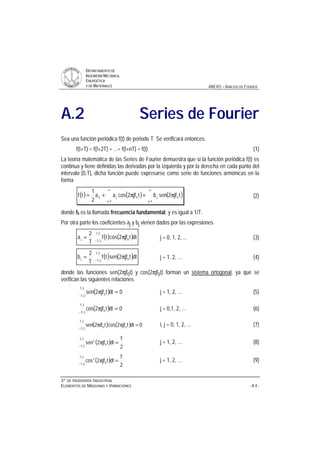 DDEEPPAARRTTAAMMEENNTTOO DDEE
IINNGGEENNIIEERRÍÍAA MMEECCÁÁNNIICCAA,,
EENNEERRGGÉÉTTIICCAA
YY DDEE MMAATTEERRIIAALLEESS ANEXO – ANÁLISIS DE FOURIER
33ºº DDEE IINNGGEENNIIEERRÍÍAA IINNDDUUSSTTRRIIAALL
EELLEEMMEENNTTOOSS DDEE MMÁÁQQUUIINNAASS YY VVIIBBRRAACCIIOONNEESS - A.4 -
A.2 Series de Fourier
Sea una función periódica f(t) de periodo T. Se verificará entonces:
f(t+T) = f(t+2T) = ...= f(t+nT) = f(t) (1)
La teoría matemática de las Series de Fourier demuestra que si la función periódica f(t) es
continua y tiene definidas las derivadas por la izquierda y por la derecha en cada punto del
intervalo [0,T], dicha función puede expresarse como serie de funciones armónicas en la
forma
( ) ( ) ( )
∞
=
∞
=
π+π+=
1j
0j
1j
0j0 tjf2senbtjf2cosaa
2
1
tf (2)
donde f0 es la llamada frecuencia fundamental, y es igual a 1/T.
Por otra parte los coeficientes aj y bj vienen dados por las expresiones
( ) ( )−
π=
2T
2T 0j dttjf2costf
T
2
a j = 0, 1, 2, ... (3)
( ) ( )−
π=
2T
2T 0j dttjf2sentf
T
2
b j = 1, 2, ... (4)
donde las funciones sen(2πjf0t) y cos(2πjf0t) forman un sistema ortogonal, ya que se
verifican las siguientes relaciones
( ) 0dttjf2sen
2T
2T 0 =π
−
j = 1, 2, ... (5)
( ) 0dttjf2cos
2T
2T 0 =π
−
j = 0,1, 2, ... (6)
( ) ( ) 0dttjf2costif2sen
2T
2T 00 =ππ
−
i, j = 0, 1, 2, ... (7)
( )
2
T
dttjf2sen
2T
2T 0
2
=π
−
j = 1, 2, ... (8)
( )
2
T
dttjf2cos
2T
2T 0
2
=π
−
j = 1, 2, ... (9)
 