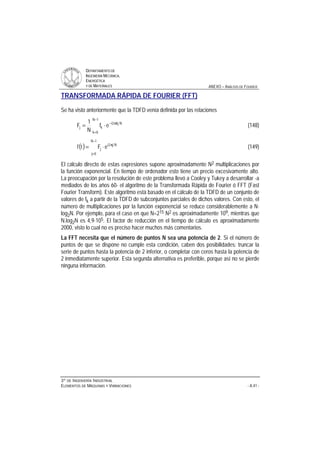 DDEEPPAARRTTAAMMEENNTTOO DDEE
IINNGGEENNIIEERRÍÍAA MMEECCÁÁNNIICCAA,,
EENNEERRGGÉÉTTIICCAA
YY DDEE MMAATTEERRIIAALLEESS ANEXO – ANÁLISIS DE FOURIER
33ºº DDEE IINNGGEENNIIEERRÍÍAA IINNDDUUSSTTRRIIAALL
EELLEEMMEENNTTOOSS DDEE MMÁÁQQUUIINNAASS YY VVIIBBRRAACCIIOONNEESS - A.41 -
TRANSFORMADA RÁPIDA DE FOURIER (FFT)
Se ha visto anteriormente que la TDFD venía definida por las relaciones
−
=
π−
⋅=
1N
0k
Nkj2i
kj ef
N
1
F (148)
( )
−
=
π
⋅=
1N
0j
Nj2i
j eFtf (149)
El cálculo directo de estas expresiones supone aproximadamente N2 multiplicaciones por
la función exponencial. En tiempo de ordenador esto tiene un precio excesivamente alto.
La preocupación por la resolución de este problema llevó a Cooley y Tukey a desarrollar -a
mediados de los años 60- el algoritmo de la Transformada Rápida de Fourier ó FFT (Fast
Fourier Transform). Este algoritmo está basado en el cálculo de la TDFD de un conjunto de
valores de fk a partir de la TDFD de subconjuntos parciales de dichos valores. Con esto, el
número de multiplicaciones por la función exponencial se reduce considerablemente a N⋅
log2N. Por ejemplo, para el caso en que N=215 N2 es aproximadamente 109, mientras que
N.log2N es 4,9⋅105. El factor de reducción en el tiempo de cálculo es aproximadamente
2000, visto lo cual no es preciso hacer muchos más comentarios.
La FFT necesita que el número de puntos N sea una potencia de 2. Si el número de
puntos de que se dispone no cumple esta condición, caben dos posibilidades: truncar la
serie de puntos hasta la potencia de 2 inferior, o completar con ceros hasta la potencia de
2 inmediatamente superior. Esta segunda alternativa es preferible, porque así no se pierde
ninguna información.
 