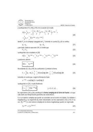 DDEEPPAARRTTAAMMEENNTTOO DDEE
IINNGGEENNIIEERRÍÍAA MMEECCÁÁNNIICCAA,,
EENNEERRGGÉÉTTIICCAA
YY DDEE MMAATTEERRIIAALLEESS ANEXO – ANÁLISIS DE FOURIER
33ºº DDEE IINNGGEENNIIEERRÍÍAA IINNDDUUSSTTRRIIAALL
EELLEEMMEENNTTOOSS DDEE MMÁÁQQUUIINNAASS YY VVIIBBRRAACCIIOONNEESS - A.6 -
y sustituyendo (17), (18) y (19) en la ecuación (2) resulta
( )
( )
∞
=
π−π
∞
=
π−π
++=
=
ù
ê
ê
ë
é
÷÷
ø
ö
çç
è
æ +
+÷÷
ø
ö
çç
è
æ −
+=
1j
t0jf2i*
j
t0jf2i
j0
1j
t0jf2ijjt0jf2ijj
0
eFeFa
2
1
e
2
iba
e
2
iba
a
2
1
tf
(20)
donde F*j es el complejo conjugado de Fj. Teniendo en cuenta (3) y (4) se verifica
aj = a-j bj = -b-j (21)
y por tanto, dada la expresión (19), se tendrá que
F*j = F-j (22)
sustituyendo este resultado en (20)
( )
−∞
−=
π
∞
=
π
∞
=
π−
−
∞
=
π
+=+=
1j
t0jf2i
j
0j
t0jf2i
j
1j
t0jf2i
j
0j
t0jf2i
j eFeFeFeFtf (23)
y podremos obtener:
( )
∞
∞−
π
= t0jf2i
jeFtf (24)
Recordando (3), (4) y (19), los coeficientes Fj tendrán la forma:
( ) ( ) ( ) ( ) ( )−−
π−π=−=
2T
2T 0
2T
2T 0jjj dttjf2sentf
T
i
dttjf2costf
T
1
iba
2
1
F (25)
teniendo en cuenta que, según la fórmula de Euler,
( ) ( )tjf2senitjf2cose 00
t0jf2i
π−π=π−
sustituyendo en (25), resulta finalmente
( )−
π−
=
2T
2T
t0jf2i
j dtetf
T
1
F j = 0, ±1, ±2, ... (26)
las expresiones (24) y (26) constituyen la forma compleja de la Serie de Fourier, a la que
cabe darle una interpretación geométrica de cierto interés.
Fj es un número complejo que puede ser asociado con un vector en el plano. Su módulo o
magnitud |Fj| y su argumento θj están relacionados con las expresiones (12) y (13). A su
vez, ( )t0jf2i
jeF π
es otro número complejo de la misma magnitud que puede ser expresado:
( )jt0jf2i
j
t0jf2i
j eFeF
θ+ππ
= (27)
 