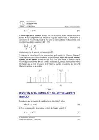 DDEEPPAARRTTAAMMEENNTTOO DDEE
IINNGGEENNIIEERRÍÍAA MMEECCÁÁNNIICCAA,,
EENNEERRGGÉÉTTIICCAA
YY DDEE MMAATTEERRIIAALLEESS ANEXO – ANÁLISIS DE FOURIER
33ºº DDEE IINNGGEENNIIEERRÍÍAA IINNDDUUSSTTRRIIAALL
EELLEEMMEENNTTOOSS DDEE MMÁÁQQUUIINNAASS YY VVIIBBRRAACCIIOONNEESS - A.9 -
( )
∞
∞−
π
⋅= t0jf2i
j eFtf (24')
se llama espectro de potencia de esta función al conjunto de los valores cuadráticos
medios de sus componentes en frecuencia. Hay que recordar que la amplitud de la
componente de frecuencia jf0 es (2|Fj|). Por tanto su valor cuadrático medio asociado será,
teniendo en cuenta las ecuaciones (28) y (31):
( )
2
b
2
a
2
F2 2
j
2
j
2
j
+= (32)
resultado que está de acuerdo con la expresión (2).
El espectro de potencia puede ser representado gráficamente de 2 formas (Figura 4).
Dichas representaciones se suelen llamar, respectivamente, espectros de dos bandas y
espectro de una banda; y cualquiera de ellas sirve para indicar la composición en
frecuencia de la función f(t). En este sentido, el espectro de potencia proporciona la misma
información que la Serie de Fourier de la Figura 3, aunque es evidente que con él la
información de fase se ha perdido.
Figura 4
RESPUESTA DE UN SISTEMA DE 1 GDL ANTE UNA FUERZA
PERIÓDICA
Recordemos que la ecuación de equilibrio de un sistema de 1 gdl es:
( )tfkxxcxm =++  (33)
Si f(t) es periódica podrá desarrollarse en Serie de Fourier, según (24):
( )
∞
∞−
π
⋅= t0jf2i
j eFtf (24'')
 