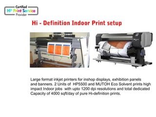 Hi - Definition Indoor Print setup
Large format inkjet printers for inshop displays, exhibition panels
and banners. 2 Units of HP5500 and MUTOH Eco Solvent prints high
impact Indoor jobs with upto 1200 dpi resolutions and total dedicated
Capacity of 4000 sqft/day of pure Hi-definition prints.
 
