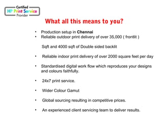 What all this means to you?
• Production setup in Chennai
• Reliable outdoor print delivery of over 35,000 ( frontlit )
Sqft and 4000 sqft of Double sided backlit
• Reliable indoor print delivery of over 2000 square feet per day
• Standardised digital work flow which reproduces your designs
and colours faithfully.
• 24x7 print service.
• Wider Colour Gamut
• Global sourcing resulting in competitive prices.
• An experienced client servicing team to deliver results.
 