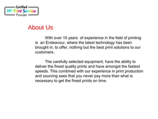 With over 10 years of experience in the field of printing
is an Endeavour, where the latest technology has been
brought in, to offer, nothing but the best print solutions to our
customers.
The carefully selected equipment, have the ability to
deliver the finest quality prints and have amongst the fastest
speeds. This combined with our experience in print production
and sourcing sees that you never pay more than what is
necessary to get the finest prints on time.
About Us
 