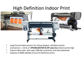 High Definition Indoor Print
 Large format inkjet printers for inshop displays, exhibition panels
 and banners. 1 Units of HP5500,MUTOH & HP Latex Eco Solvent prints high
 impact Indoor jobs with upto 1200 dpi resolutions and total dedicated
 Capacity of 4000 sqft/day of pure Hi-definition prints.
 