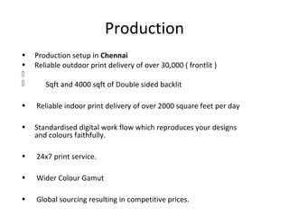 Production
• Production setup in Chennai
• Reliable outdoor print delivery of over 30,000 ( frontlit )

 Sqft and 4000 sqft of Double sided backlit
• Reliable indoor print delivery of over 2000 square feet per day
• Standardised digital work flow which reproduces your designs
and colours faithfully.
• 24x7 print service.
• Wider Colour Gamut
• Global sourcing resulting in competitive prices.
 