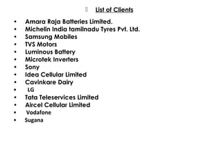  List of Clients
• Amara Raja Batteries Limited.
• Michelin India tamilnadu Tyres Pvt. Ltd.
• Samsung Mobiles
• TVS Motors
• Luminous Battery
• Microtek Inverters
• Sony
• Idea Cellular Limited
• Cavinkare Dairy
• LG
• Tata Teleservices Limited
• Aircel Cellular Limited
• Vodafone
• Sugana
 