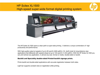 HP Scitex XL1500
High-speed super-wide format digital printing system
The HP Scitex XL1500 opens a clear path to super-wide printing . It delivers a unique combination of high
productivity and performance.
With high-quality output at speeds of up to 60 sqm/hr (646 sqft/hr). Or, draft mode for long-distance view
applications like billboards with speeds ahead at up to 124 sqm/hr (1,333 sqft/hr). With the HP Scitex XL1500 you
can print almost any application, in almost any size, format or media, double-sided or backlit.
Backlit and Speciality double-sided Printed backlit signage prints.
Prints backlit and double-sided applications with accurate registration between both sides.
Light bar supports constant view on registration while printing.
 