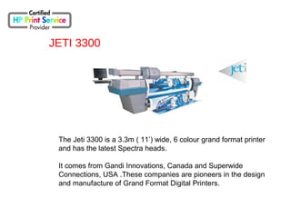 JETI 3300
The Jeti 3300 is a 3.3m ( 11’) wide, 6 colour grand format printer
and has the latest Spectra heads.
It comes from Gandi Innovations, Canada and Superwide
Connections, USA .These companies are pioneers in the design
and manufacture of Grand Format Digital Printers.
 