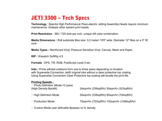 JETI 3300 – Tech Specs
Technology : Spectra High Performance Piezo-electric Jetting Assembly.Heads require minimum
maintenance. Outlasts other solvent print heads.
Print Resolution : 360 / 720 dots per inch, unique 4/6 color combination.
Media Dimensions : Roll substrate Max size: 3.2 meter/ 10'6" wide. Diameter 12" Max on a 3" ID
core.
Media Types : Reinforced Vinyl, Pressure Sensitive Vinyl, Canvas, Mesh and Paper.
RIP : Wasatch SoftRip 4.5
Formats : EPS, Tiff, RGB, PostScript Level 3 etc.
Inks : Prints will last outdoors from one to three years depending on location
with Superwide Connection Jeti® original inks without a clear protective top coating.
Using Superwide Connection Clear Protective top coating will double the print life.
Printing Speeds :
 Photo Definition (Mode-12 pass)
(High Density Backlit) 24sqm/hr (258sqft/hr) 30sqm/hr (323sqft/hr)
 High Definition Mode 50sqm/hr (538sqft/hr) 65sqm/hr (700sqft/hr)
 Production Mode 70sqm/hr (753sqft/hr) 102sqm/hr (1098sqft/hr)
 Custom Mode user definable #passes vs % density
 