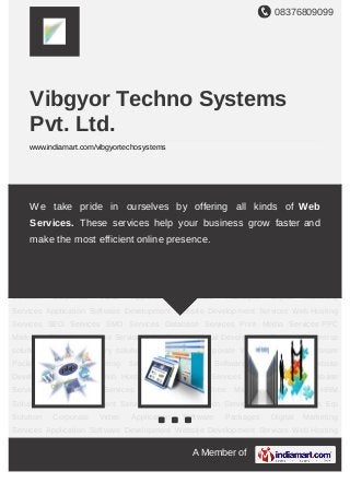 08376809099
A Member of
Vibgyor Techno Systems
Pvt. Ltd.
www.indiamart.com/vibgyortechosystems
Application Software Development Website Development Services Web Hosting
Services SEO Services SMO Services Database Services Print Media Services PPC
Marketing Time Managment Services HRM Solution Portal Development Services Ecomerce
solution Services Inventory solution Erp Solution Corporate Video Application Software
Packages Digital Marketing Services Application Software Development Website
Development Services Web Hosting Services SEO Services SMO Services Database
Services Print Media Services PPC Marketing Time Managment Services HRM
Solution Portal Development Services Ecomerce solution Services Inventory solution Erp
Solution Corporate Video Application Software Packages Digital Marketing
Services Application Software Development Website Development Services Web Hosting
Services SEO Services SMO Services Database Services Print Media Services PPC
Marketing Time Managment Services HRM Solution Portal Development Services Ecomerce
solution Services Inventory solution Erp Solution Corporate Video Application Software
Packages Digital Marketing Services Application Software Development Website
Development Services Web Hosting Services SEO Services SMO Services Database
Services Print Media Services PPC Marketing Time Managment Services HRM
Solution Portal Development Services Ecomerce solution Services Inventory solution Erp
Solution Corporate Video Application Software Packages Digital Marketing
Services Application Software Development Website Development Services Web Hosting
We take pride in ourselves by offering all kinds of Web
Services. These services help your business grow faster and
make the most efficient online presence.
 