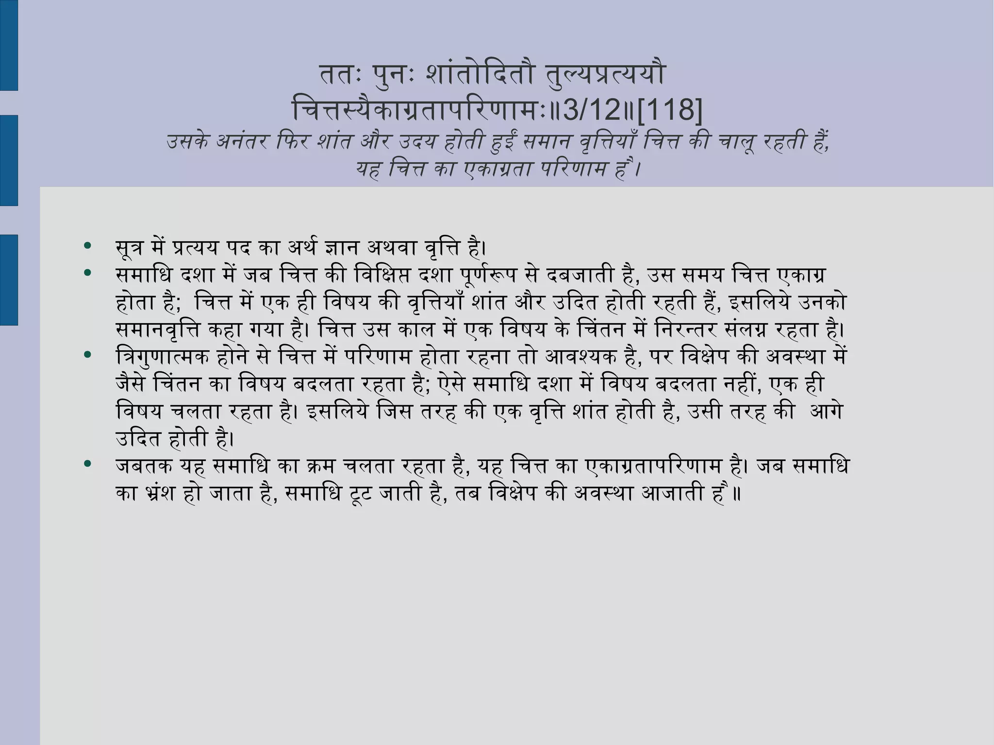 ततः पुनः शांतोदितौ तुल्यप्रत्ययौ  चित्तस्यैकाग्रतापरिणामः॥ 3/12 ॥ [118] उसके अनंतर फिर शांत और उदय होती हुईं समान वृत्तियाँ चित्त की चालू रहती हैं ,   यह चित्त का एकाग्रता परिणाम है ।  सूत्र में प्रत्यय पद का अर्थ ज्ञान अथवा वृत्ति है।  समाधि दशा में जब चित्त की विक्षिप्त दशा पूर्णरूप से दबजाती है ,  उस समय चित्त एकाग्र होता है ;  चित्त में एक ही विषय की वृत्तियाँ शांत और उदित होती रहती हैं ,  इसलिये उनको समानवृत्ति कहा गया है। चित्त उस काल में एक विषय के चिंतन में निरन्तर संलग्न रहता है।  त्रिगुणात्मक होने से चित्त में परिणाम होता रहना तो आवश्यक है ,  पर विक्षेप की अवस्था में जैसे चिंतन का विषय बदलता रहता है ;  ऐसे समाधि दशा में विषय बदलता नहीं ,  एक ही विषय चलता रहता है। इसलिये जिस तरह की एक वृत्ति शांत होती है ,  उसी तरह की  आगे उदित होती है।  जबतक यह समाधि का क्रम चलता रहता है ,  यह चित्त का एकाग्रतापरिणाम है। जब समाधि का भ्रंश हो जाता है ,  समाधि टूट जाती है ,  तब विक्षेप की अवस्था आजाती है ॥  