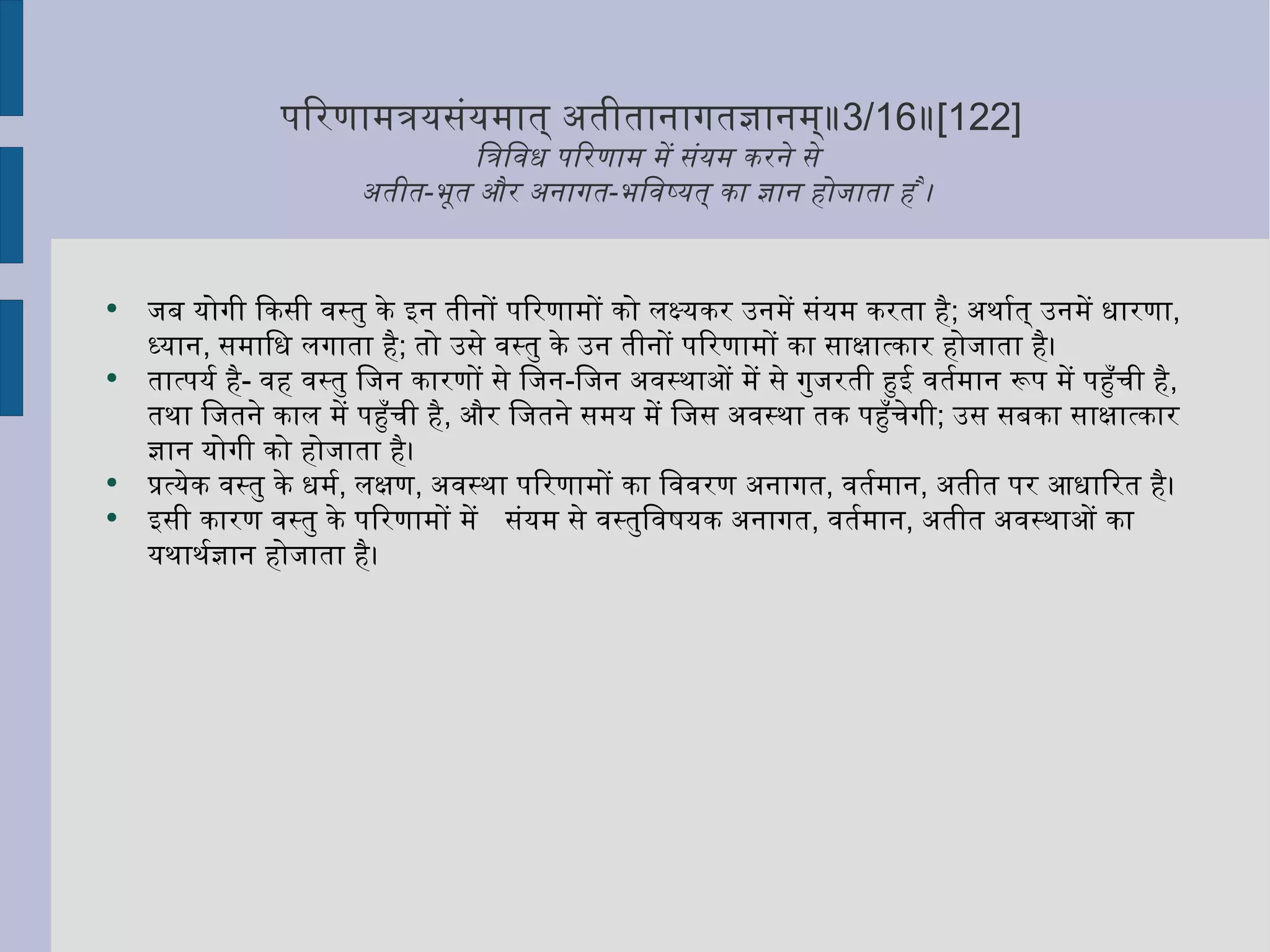 परिणामत्रयसंयमात् अतीतानागतज्ञानम्॥ 3/16 ॥ [122] त्रिविध परिणाम में संयम करने से  अतीत - भूत और अनागत - भविष्यत् का ज्ञान होजाता है ।  जब योगी किसी वस्तु के इन तीनों परिणामों को लक्ष्यकर उनमें संयम करता है ;  अर्थात् उनमें धारणा ,  ध्यान ,  समाधि लगाता है ;  तो उसे वस्तु के उन तीनों परिणामों का साक्षात्कार होजाता है।  तात्पर्य है -  वह वस्तु जिन कारणों से जिन - जिन अवस्थाओं में से गुजरती हुई वर्तमान रूप में पहुँची है ,  तथा जितने काल में पहुँची है ,  और जितने समय में जिस अवस्था तक पहुँचेगी ;  उस सबका साक्षात्कार ज्ञान योगी को होजाता है। प्रत्येक वस्तु के धर्म ,  लक्षण ,  अवस्था परिणामों का विवरण अनागत ,  वर्तमान ,  अतीत पर आधारित है।  इसी कारण वस्तु के परिणामों में  संयम से वस्तुविषयक अनागत ,  वर्तमान ,  अतीत अवस्थाओं का यथार्थज्ञान होजाता है। 