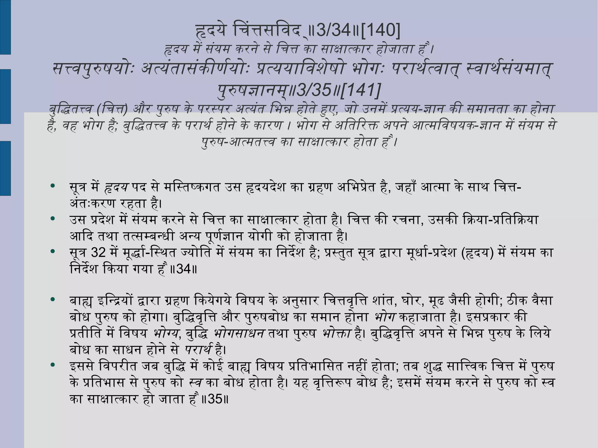 हृदये चित्तसंविद् ॥ 3/34 ॥ [140]  हृदय में संयम करने से चित्त का साक्षात्कार होजाता है ।  सत्त्वपुरुषयोः अत्यंतासंकीर्णयोः प्रत्ययाविशेषो भोगः परार्थत्वात् स्वार्थसंयमात् पुरुषज्ञानम्॥ 3/35 ॥ [141]  बुद्धितत्त्व  ( चित्त )  और पुरुष के परस्पर अत्यंत भिन्न होते हुए ,  जो उनमें प्रत्यय - ज्ञान की समानता का होना है ,  वह भोग है ;  बुद्धितत्त्व के परार्थ होने के कारण । भोग से अतिरिक्त अपने आत्मविषयक - ज्ञान में संयम से पुरुष - आत्मतत्त्व का साक्षात्कार होता है ।  सूत्र में  हृदय  पद से मस्तिष्कगत उस हृदयदेश का ग्रहण अभिप्रेत है ,  जहाँ आत्मा के साथ चित्त - अंतःकरण रहता है। उस प्रदेश में संयम करने से चित्त का साक्षात्कार होता है। चित्त की रचना ,  उसकी क्रिया - प्रतिक्रिया आदि तथा तत्सम्बन्धी अन्य पूर्णज्ञान योगी को होजाता है।  सूत्र  32  में मूर्द्धा - स्थित ज्योति में संयम का निर्देश है ;  प्रस्तुत सूत्र द्वारा मूर्धा - प्रदेश  ( हृदय )  में संयम का निर्देश किया गया है ॥ 34 ॥ बाह्य इन्द्रियों द्वारा ग्रहण कियेगये विषय के अनुसार चित्तवृत्ति शांत ,  घोर ,  मूढ जैसी होगी ;  ठीक वैसा बोध पुरुष को होगा। बुद्धिवृत्ति और पुरुषबोध का समान होना  भोग  कहाजाता है। इसप्रकार की प्रतीति में विषय  भोग्य ,  बुद्धि  भोगसाधन  तथा पुरुष  भोक्ता  है। बुद्धिवृत्ति अपने से भिन्न पुरुष के लिये बोध का साधन होने से  परार्थ  है। इससे विपरीत जब बुद्धि में कोई बाह्य विषय प्रतिभासित नहीं होता ;  तब शुद्ध सात्त्विक चित्त में पुरुष के प्रतिभास से पुरुष को  स्व  का बोध होता है। यह वृत्तिरूप बोध है ;  इसमें संयम करने से पुरुष को स्व का साक्षात्कार हो जाता है ॥ 35 ॥ 