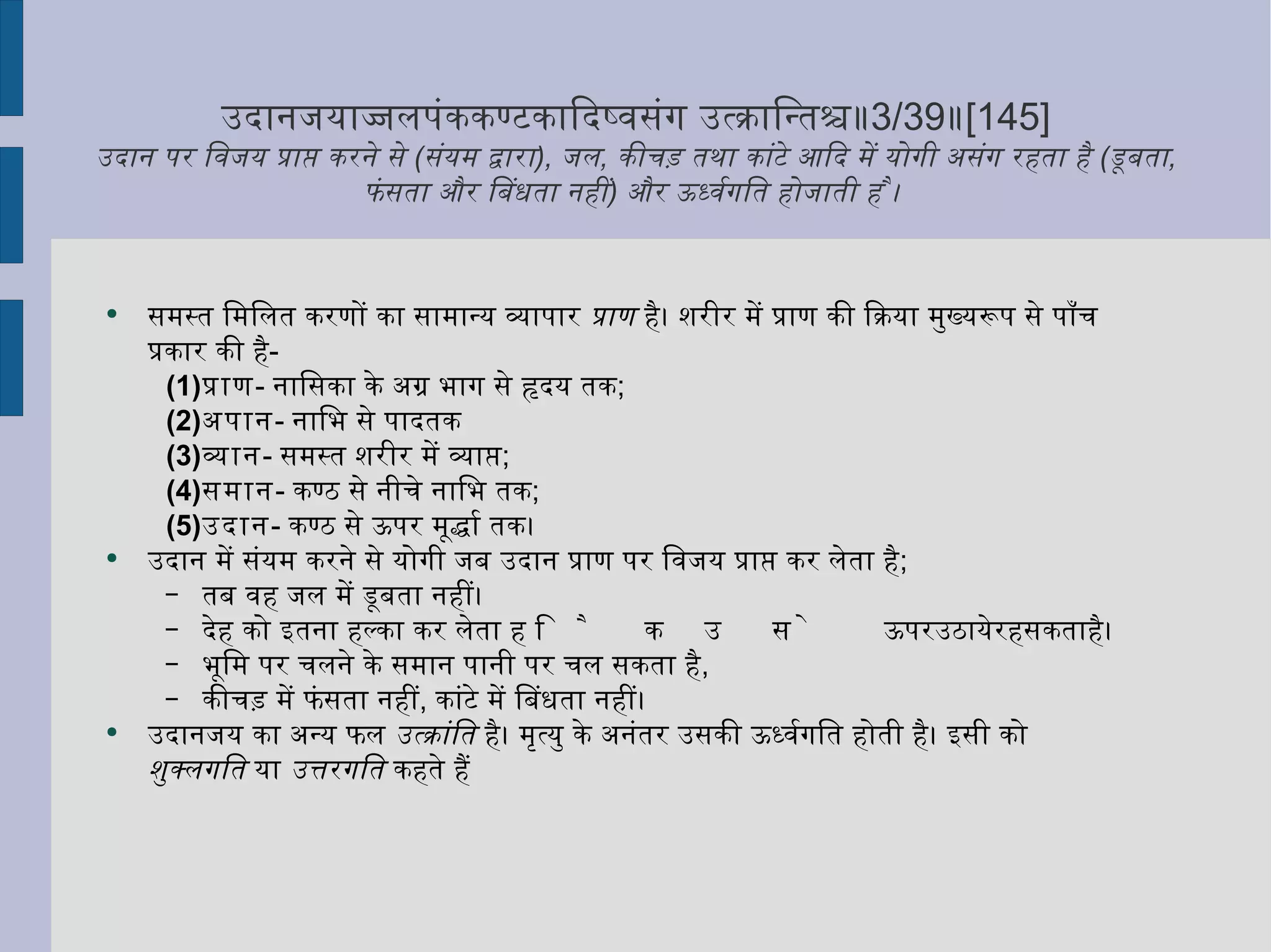 उदानजयाज्जलपंककण्टकादिष्वसंग उत्क्रान्तिश्च॥ 3/39 ॥ [145] उदान पर विजय प्राप्त करने से  ( संयम द्वारा ),  जल ,  कीचड़ तथा कांटे आदि में योगी असंग रहता है  ( डूबता ,  फंसता और बिंधता नहीं )  और ऊर्ध्वगति होजाती है ।  समस्त मिलित करणों का सामान्य व्यापार  प्राण  है। शरीर में प्राण की क्रिया मुख्यरूप से पाँच प्रकार की है -  प्राण -  नासिका के अग्र भाग से हृदय तक ;  अपान -  नाभि से पादतक  व्यान -  समस्त शरीर में व्याप्त ;  समान -  कण्ठ से नीचे नाभि तक ;  उदान -  कण्ठ से ऊपर मूर्द्धा तक।  उदान में संयम करने से योगी जब उदान प्राण पर विजय प्राप्त कर लेता है ; तब वह जल में डूबता नहीं।  देह को इतना हल्का कर लेता है कि उसे ऊपर उठाये रह सकता है।  भूमि पर चलने के समान पानी पर चल सकता है ,  कीचड़ में फंसता नहीं ,  कांटे में बिंधता नहीं।  उदानजय का अन्य फल  उत्क्रांति  है। मृत्यु के अनंतर उसकी ऊर्ध्वगति होती है। इसी को  शुक्लगति  या  उत्तरगति  कहते हैं 