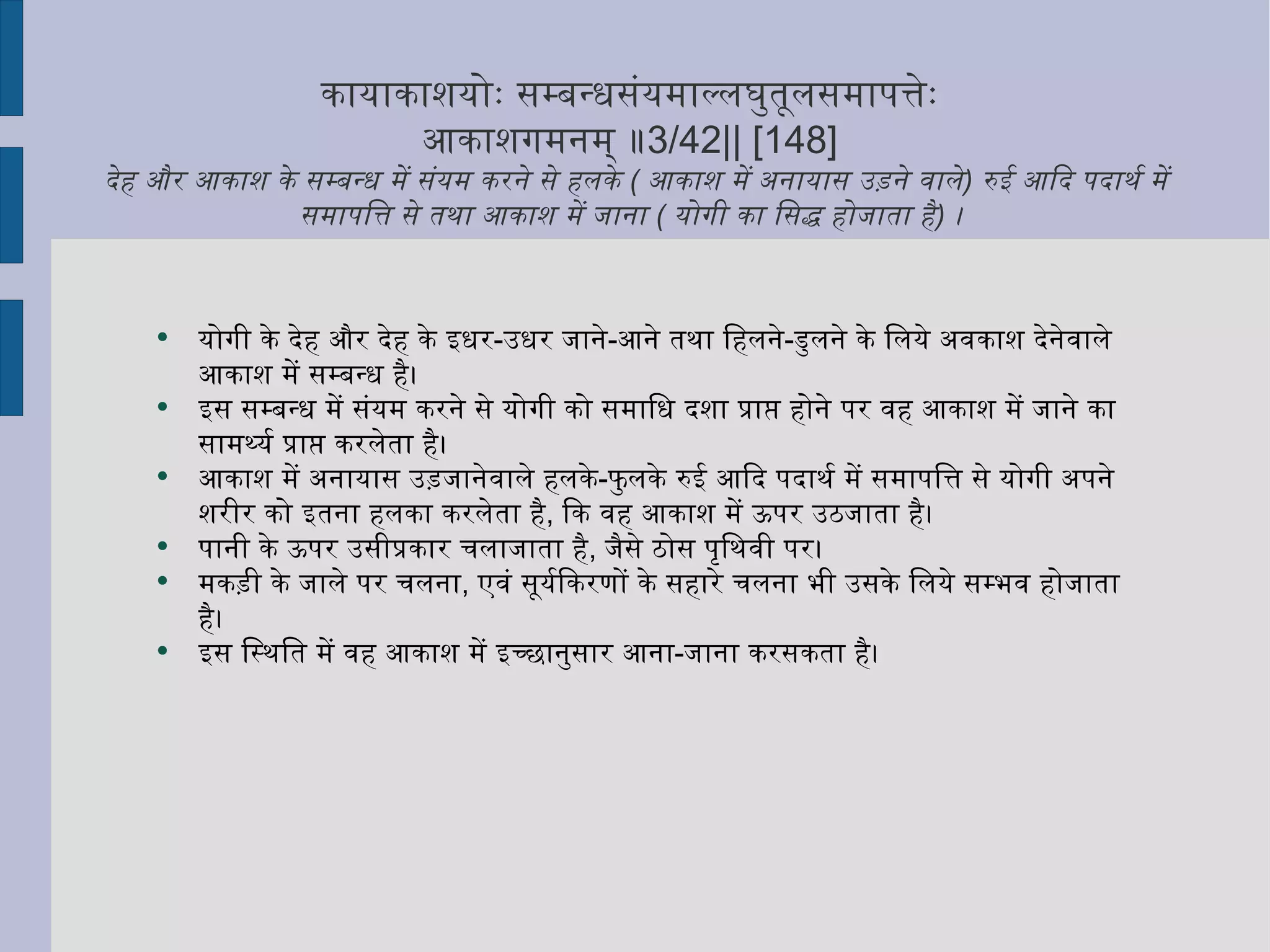कायाकाशयोः सम्बन्धसंयमाल्लघुतूलसमापत्तेः  आकाशगमनम् ॥ 3/42|| [148]  देह और आकाश के सम्बन्ध में संयम करने से हलके  (  आकाश में अनायास उड़ने वाले )  रुई आदि पदार्थ में समापत्ति से तथा आकाश में जाना  (  योगी का सिद्ध होजाता है )  ।  योगी के देह और देह के इधर - उधर जाने - आने तथा हिलने - डुलने के लिये अवकाश देनेवाले आकाश में सम्बन्ध है।  इस सम्बन्ध में संयम करने से योगी को समाधि दशा प्राप्त होने पर वह आकाश में जाने का सामर्थ्य प्राप्त करलेता है। आकाश में अनायास उड़जानेवाले हलके - फुलके रुई आदि पदार्थ में समापत्ति से योगी अपने शरीर को इतना हलका करलेता है ,  कि वह आकाश में ऊपर उठजाता है।  पानी के ऊपर उसीप्रकार चलाजाता है ,  जैसे ठोस पृथिवी पर।  मकड़ी के जाले पर चलना ,  एवं सूर्यकिरणों के सहारे चलना भी उसके लिये सम्भव होजाता है।  इस स्थिति में वह आकाश में इच्छानुसार आना - जाना करसकता है। 