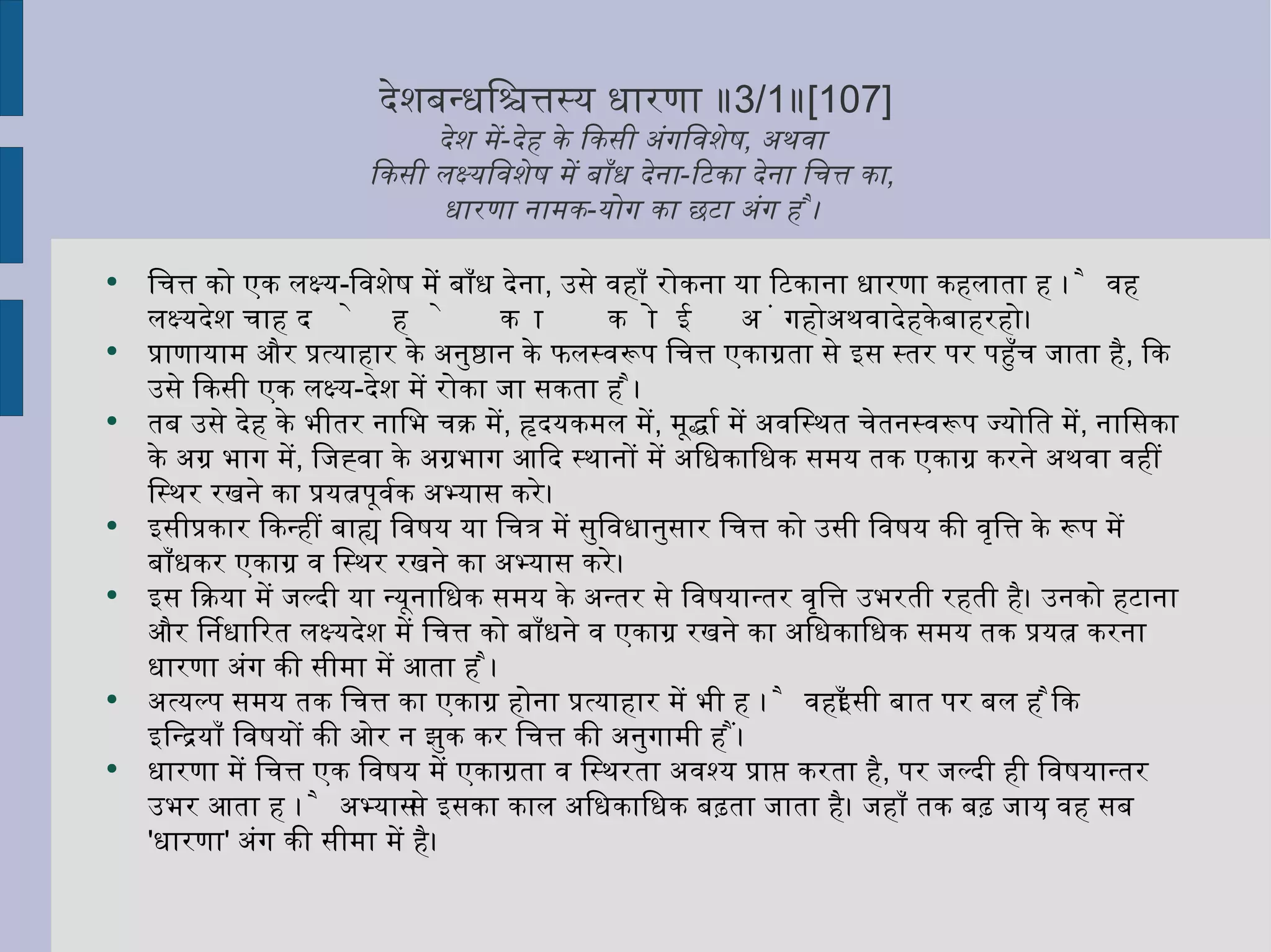 देशबन्धश्चित्तस्य धारणा ॥ 3/1 ॥ [107] देश में - देह के किसी अंगविशेष ,  अथवा  किसी लक्ष्यविशेष में बाँध देना - टिका देना चित्त का ,  धारणा नामक - योग का छटा अंग है ।  चित्त को एक लक्ष्य - विशेष में बाँध देना ,  उसे वहाँ रोकना या टिकाना धारणा कहलाता है । वह लक्ष्यदेश चाहे देह का कोई अंग हो अथवा देह के बाहर हो । प्राणायाम और प्रत्याहार के अनुष्ठान के फलस्वरूप चित्त एकाग्रता से इस स्तर पर पहुँच जाता है ,  कि उसे किसी एक लक्ष्य - देश में रोका जा सकता है । तब उसे देह के भीतर नाभि चक्र में ,  हृदयकमल में ,  मूर्द्धा में अवस्थित चेतनस्वरूप ज्योति में ,  नासिका के अग्र भाग में ,  जिह्वा के अग्रभाग आदि स्थानों में अधिकाधिक समय तक एकाग्र करने अथवा वहीं स्थिर रखने का प्रयत्नपूर्वक अभ्यास करे।  इसीप्रकार किन्हीं बाह्य विषय या चित्र में सुविधानुसार चित्त को उसी विषय की वृत्ति के रूप में बाँधकर एकाग्र व स्थिर रखने का अभ्यास करे।  इस क्रिया में जल्दी या न्यूनाधिक समय के अन्तर से विषयान्तर वृत्ति उभरती रहती है। उनको हटाना और निर्धारित लक्ष्यदेश में चित्त को बाँधने व एकाग्र रखने का अधिकाधिक समय तक प्रयत्न करना धारणा अंग की सीमा में आता है । अत्यल्प समय तक चित्त का एकाग्र होना प्रत्याहार में भी है । वहाँ इसी बात पर बल है कि इन्द्रियाँ विषयों की ओर न झुक कर चित्त की अनुगामी हैं । धारणा में चित्त एक विषय में एकाग्रता व स्थिरता अवश्य प्राप्त करता है ,  पर जल्दी ही विषयान्तर उभर आता है । अभ्यास से इसका काल अधिकाधिक बढ़ता जाता है। जहाँ तक बढ़ जाय ,  वह सब  ' धारणा '  अंग की सीमा में है। 