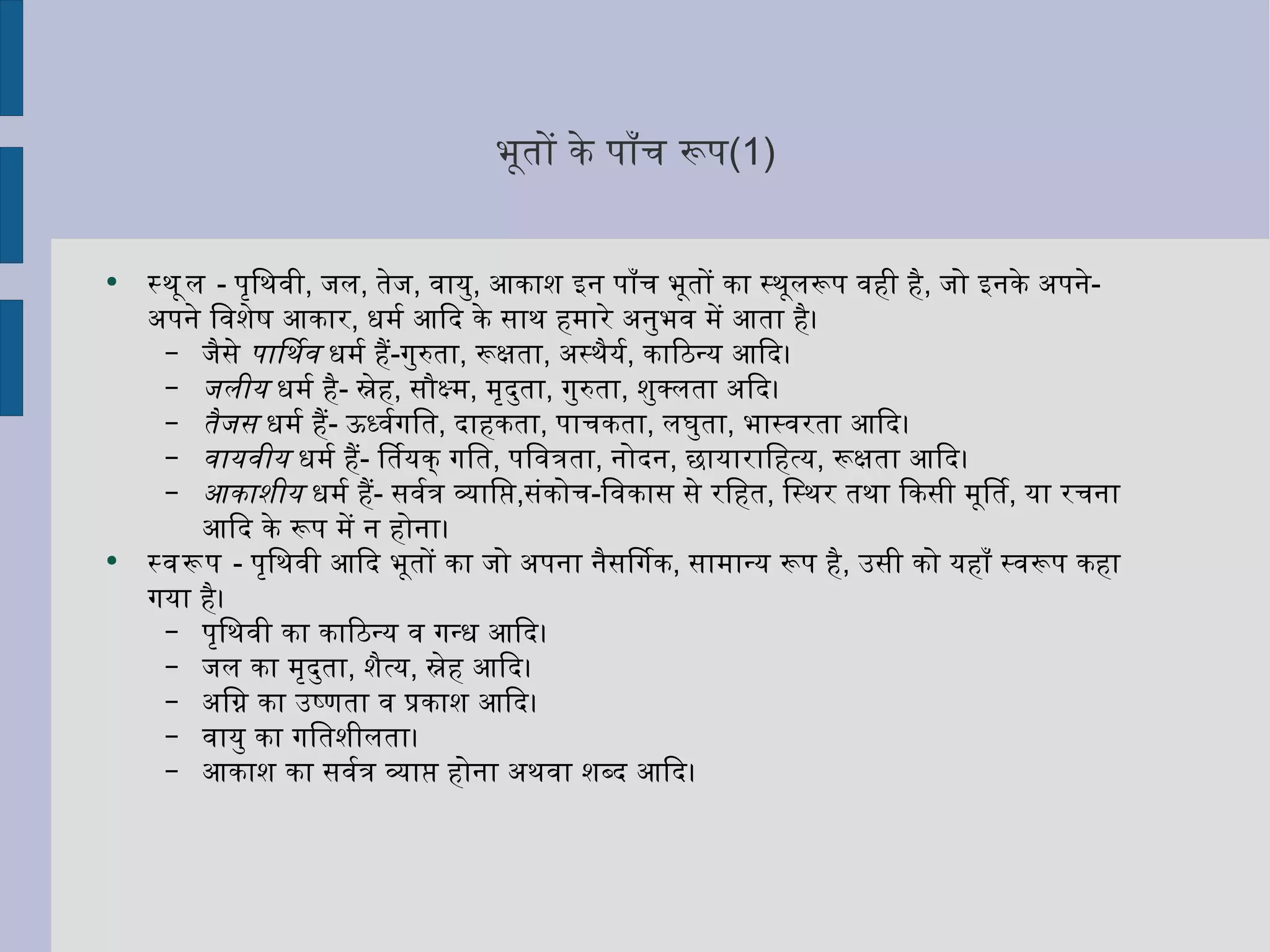 भूतों के पाँच रूप (1) स्थूल   -  पृथिवी ,  जल ,  तेज ,  वायु ,  आकाश इन पाँच भूतों का स्थूलरूप वही है ,  जो इनके अपने - अपने विशेष आकार ,  धर्म आदि के साथ हमारे अनुभव में आता है।  जैसे  पार्थिव  धर्म हैं - गुरुता ,  रूक्षता ,  अस्थैर्य ,  काठिन्य आदि।  जलीय  धर्म है -  स्नेह ,  सौक्ष्म ,  मृदुता ,  गुरुता ,  शुक्लता अदि।  तैजस  धर्म हैं -  ऊर्ध्वगति ,  दाहकता ,  पाचकता ,  लघुता ,  भास्वरता आदि।  वायवीय  धर्म हैं -  तिर्यक् गति ,  पवित्रता ,  नोदन ,  छायाराहित्य ,  रूक्षता आदि।  आकाशीय  धर्म हैं -  सर्वत्र व्याप्ति , संकोच - विकास से रहित ,  स्थिर तथा किसी मूर्ति ,  या रचना आदि के रूप में न होना।  स्वरूप   -  पृथिवी आदि भूतों का जो अपना नैसर्गिक ,  सामान्य रूप है ,  उसी को यहाँ स्वरूप कहा गया है।  पृथिवी का काठिन्य व गन्ध आदि।  जल का मृदुता ,  शैत्य ,  स्नेह आदि।  अग्नि का उष्णता व प्रकाश आदि।  वायु का गतिशीलता।  आकाश का सर्वत्र व्याप्त होना अथवा शब्द आदि। 