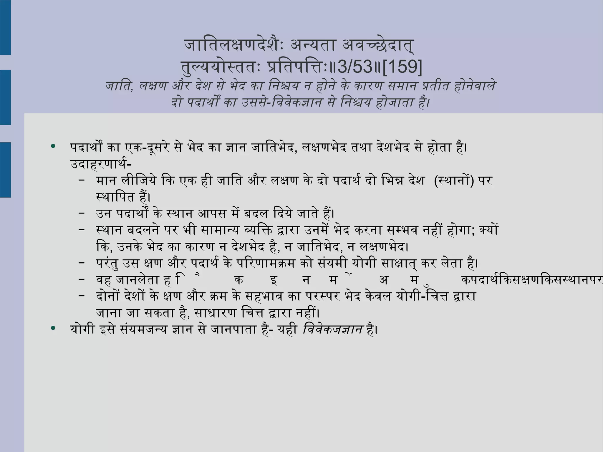 जातिलक्षणदेशैः अन्यता अवच्छेदात्  तुल्ययोस्ततः प्रतिपत्तिः॥ 3/53 ॥ [159] जाति ,  लक्षण और देश से भेद का निश्चय न होने के कारण समान प्रतीत होनेवाले  दो पदार्थों का उससे - विवेकज्ञान से निश्चय होजाता है।  पदार्थों का एक - दूसरे से भेद का ज्ञान जातिभेद ,  लक्षणभेद तथा देशभेद से होता है। उदाहरणार्थ - मान लीजिये कि एक ही जाति और लक्षण के दो पदार्थ दो भिन्न देश  ( स्थानों )  पर स्थापित हैं।  उन पदार्थों के स्थान आपस में बदल दिये जाते हैं।  स्थान बदलने पर भी सामान्य व्यक्ति द्वारा उनमें भेद करना सम्भव नहीं होगा ;  क्यों कि ,  उनके भेद का कारण न देशभेद है ,  न जातिभेद ,  न लक्षणभेद।  परंतु उस क्षण और पदार्थ के परिणामक्रम को संयमी योगी साक्षात् कर लेता है।  वह जानलेता है कि इनमें अमुक पदार्थ किस क्षण किस स्थान पर रक्खा था।  दोनों देशों के क्षण और क्रम के सहभाव का परस्पर भेद केवल योगी - चित्त द्वारा जाना जा सकता है ,  साधारण चित्त द्वारा नहीं।  योगी इसे संयमजन्य ज्ञान से जानपाता है -  यही  विवेकजज्ञान  है। 
