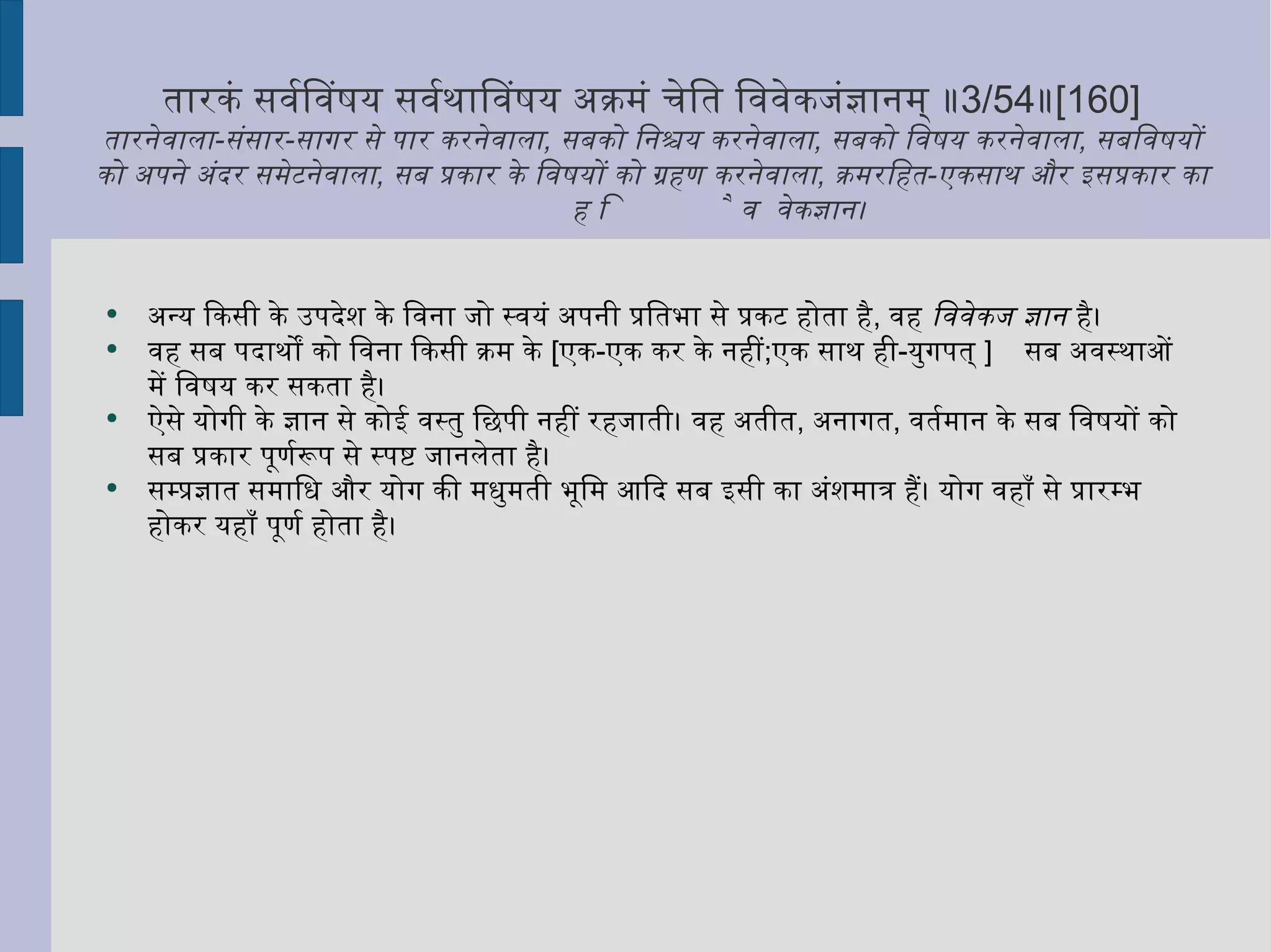 तारकं सर्वविषयं सर्वथाविषयं अक्रमं चेति विवेकजंज्ञानम् ॥ 3/54 ॥ [160] तारनेवाला - संसार - सागर से पार करनेवाला ,  सबको निश्चय करनेवाला ,  सबको विषय करनेवाला ,  सबविषयों को अपने अंदर समेटनेवाला ,  सब प्रकार के विषयों को ग्रहण करनेवाला ,  क्रमरहित - एकसाथ और इसप्रकार का है विवेकज्ञान ।  अन्य किसी के उपदेश के विना जो स्वयं अपनी प्रतिभा से प्रकट होता है ,  वह  विवेकज ज्ञान  है।  वह सब पदार्थों को विना किसी क्रम के  [ एक - एक कर के नहीं ; एक साथ ही - युगपत्  ]  सब अवस्थाओं में विषय कर सकता है।  ऐसे योगी के ज्ञान से कोई वस्तु छिपी नहीं रहजाती। वह अतीत ,  अनागत ,  वर्तमान के सब विषयों को सब प्रकार पूर्णरूप से स्पष्ट जानलेता है। सम्प्रज्ञात समाधि और योग की मधुमती भूमि आदि सब इसी का अंशमात्र हैं। योग वहाँ से प्रारम्भ होकर यहाँ पूर्ण होता है। 
