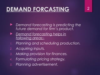 DEMAND FORCASTING
 Demand forecasting is predicting the
future demand for firm’s product.
 Demand forecasting helps in
following areas:-
1. Planning and scheduling production.
2. Acquiring inputs.
3. Making provision for finances.
4. Formulating pricing strategy.
5. Planning advertisement.
2
 