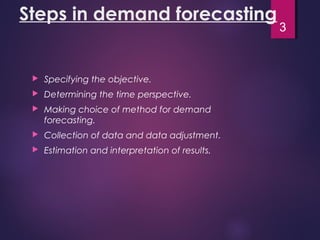 Steps in demand forecasting
 Specifying the objective.
 Determining the time perspective.
 Making choice of method for demand
forecasting.
 Collection of data and data adjustment.
 Estimation and interpretation of results.
3
 