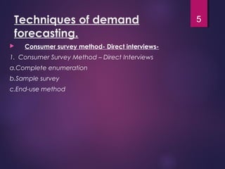 Techniques of demand
forecasting.
 Consumer survey method- Direct interviews-
1. Consumer Survey Method – Direct Interviews
a.Complete enumeration
b.Sample survey
c.End-use method
5
 